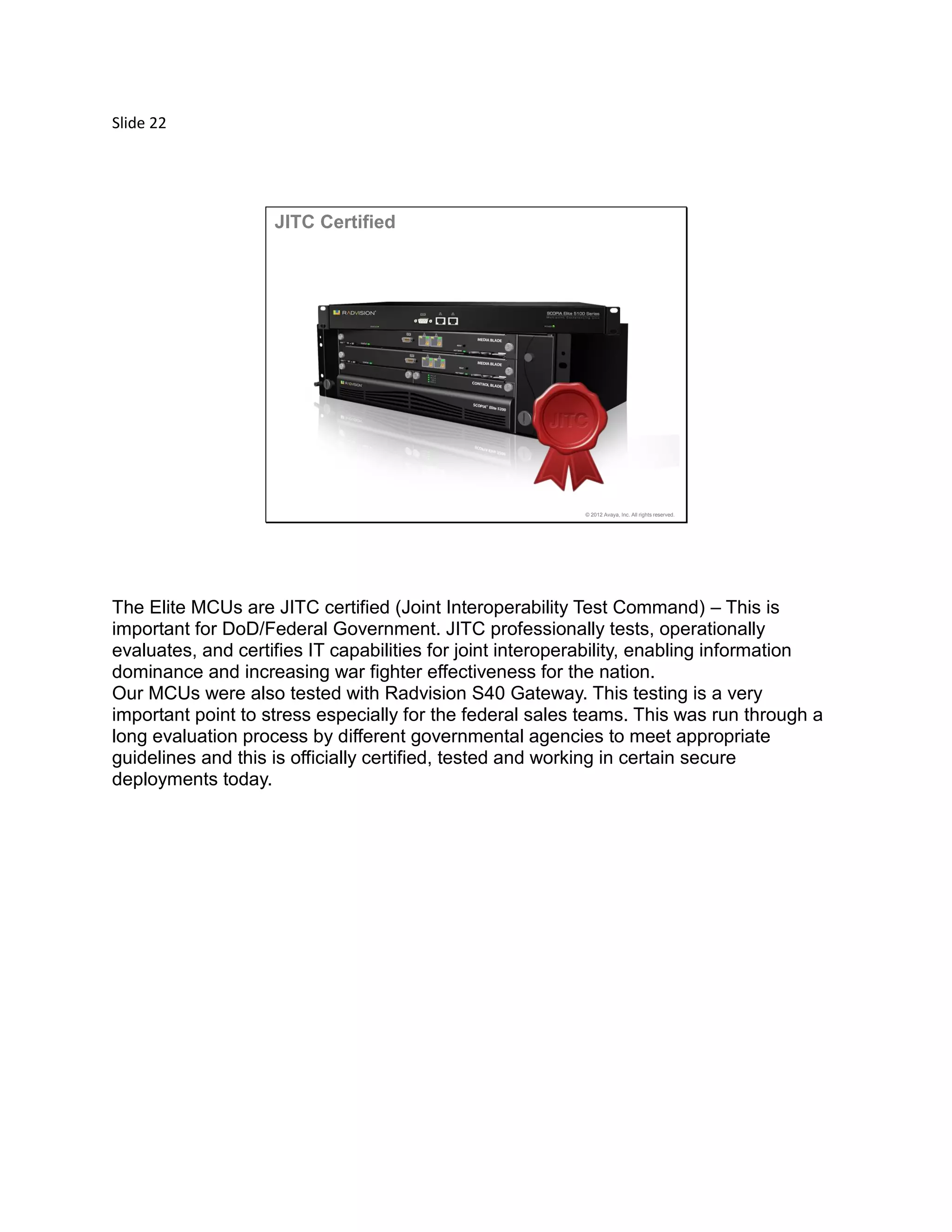 Slide 22
© 2012 Avaya, Inc. All rights reserved.
JITC Certified
The Elite MCUs are JITC certified (Joint Interoperability Test Command) – This is
important for DoD/Federal Government. JITC professionally tests, operationally
evaluates, and certifies IT capabilities for joint interoperability, enabling information
dominance and increasing war fighter effectiveness for the nation.
Our MCUs were also tested with Radvision S40 Gateway. This testing is a very
important point to stress especially for the federal sales teams. This was run through a
long evaluation process by different governmental agencies to meet appropriate
guidelines and this is officially certified, tested and working in certain secure
deployments today.
 