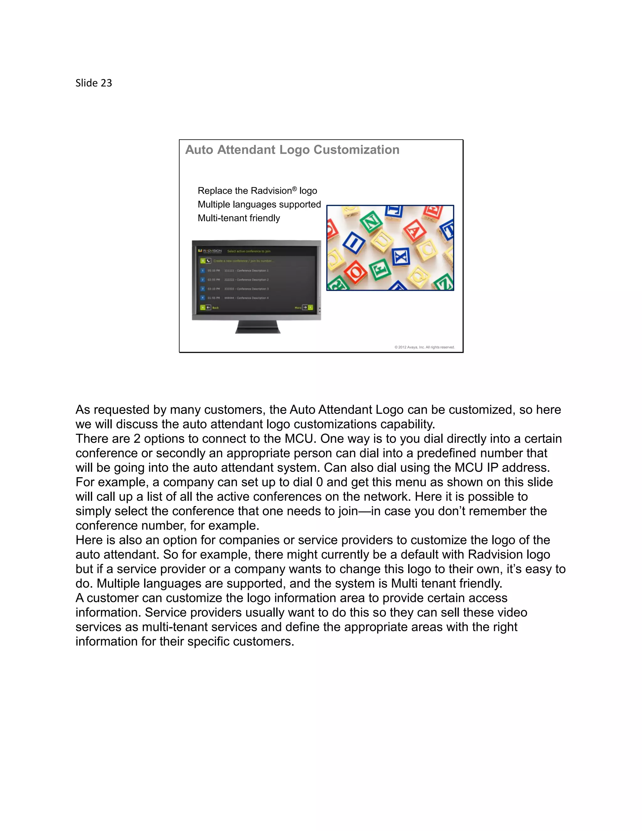 Slide 23
© 2012 Avaya, Inc. All rights reserved.
Auto Attendant Logo Customization
Replace the Radvision® logo
Multiple languages supported
Multi-tenant friendly
As requested by many customers, the Auto Attendant Logo can be customized, so here
we will discuss the auto attendant logo customizations capability.
There are 2 options to connect to the MCU. One way is to you dial directly into a certain
conference or secondly an appropriate person can dial into a predefined number that
will be going into the auto attendant system. Can also dial using the MCU IP address.
For example, a company can set up to dial 0 and get this menu as shown on this slide
will call up a list of all the active conferences on the network. Here it is possible to
simply select the conference that one needs to join—in case you don’t remember the
conference number, for example.
Here is also an option for companies or service providers to customize the logo of the
auto attendant. So for example, there might currently be a default with Radvision logo
but if a service provider or a company wants to change this logo to their own, it’s easy to
do. Multiple languages are supported, and the system is Multi tenant friendly.
A customer can customize the logo information area to provide certain access
information. Service providers usually want to do this so they can sell these video
services as multi-tenant services and define the appropriate areas with the right
information for their specific customers.
 