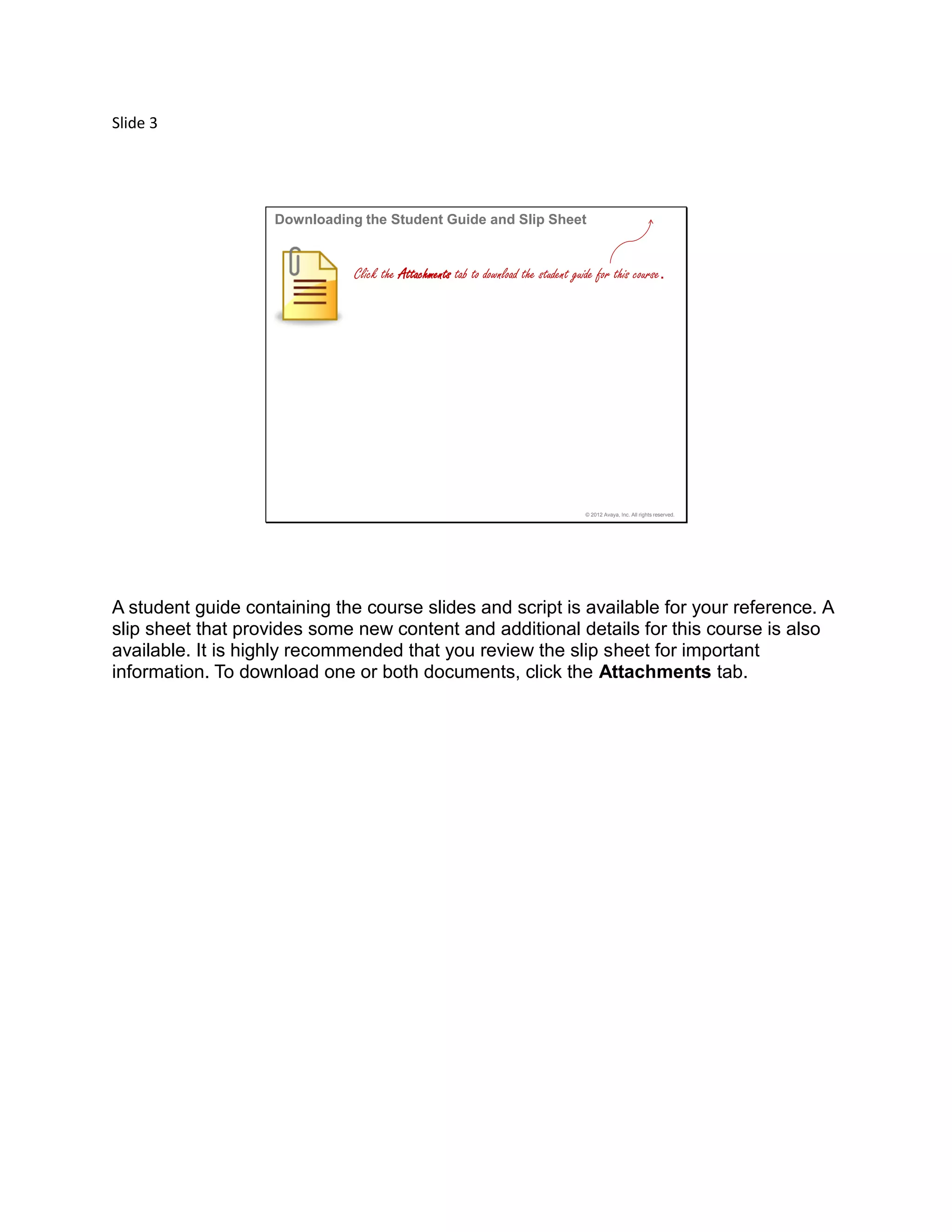Slide 3
© 2012 Avaya, Inc. All rights reserved.
Downloading the Student Guide and Slip Sheet
Click the Attachments tab to download the student guide for this course.
A student guide containing the course slides and script is available for your reference. A
slip sheet that provides some new content and additional details for this course is also
available. It is highly recommended that you review the slip sheet for important
information. To download one or both documents, click the Attachments tab.
 