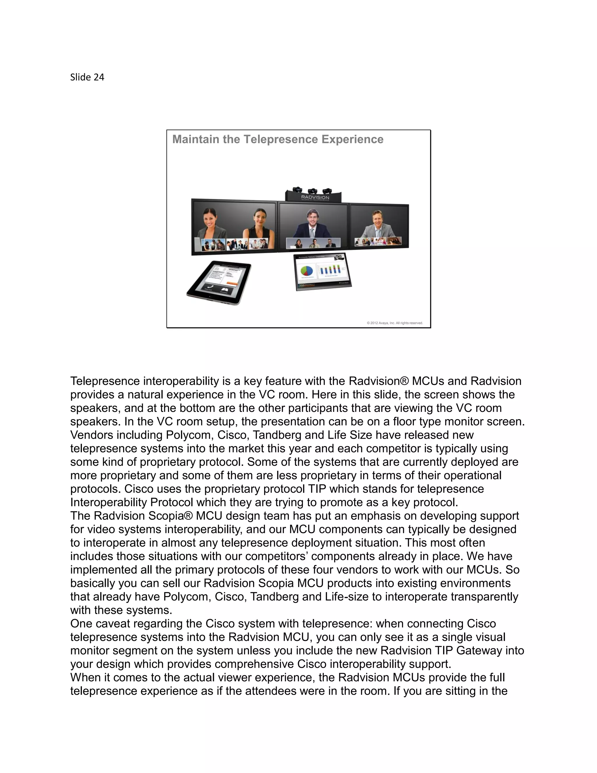 Slide 24
© 2012 Avaya, Inc. All rights reserved.
Maintain the Telepresence Experience
Telepresence interoperability is a key feature with the Radvision® MCUs and Radvision
provides a natural experience in the VC room. Here in this slide, the screen shows the
speakers, and at the bottom are the other participants that are viewing the VC room
speakers. In the VC room setup, the presentation can be on a floor type monitor screen.
Vendors including Polycom, Cisco, Tandberg and Life Size have released new
telepresence systems into the market this year and each competitor is typically using
some kind of proprietary protocol. Some of the systems that are currently deployed are
more proprietary and some of them are less proprietary in terms of their operational
protocols. Cisco uses the proprietary protocol TIP which stands for telepresence
Interoperability Protocol which they are trying to promote as a key protocol.
The Radvision Scopia® MCU design team has put an emphasis on developing support
for video systems interoperability, and our MCU components can typically be designed
to interoperate in almost any telepresence deployment situation. This most often
includes those situations with our competitors’ components already in place. We have
implemented all the primary protocols of these four vendors to work with our MCUs. So
basically you can sell our Radvision Scopia MCU products into existing environments
that already have Polycom, Cisco, Tandberg and Life-size to interoperate transparently
with these systems.
One caveat regarding the Cisco system with telepresence: when connecting Cisco
telepresence systems into the Radvision MCU, you can only see it as a single visual
monitor segment on the system unless you include the new Radvision TIP Gateway into
your design which provides comprehensive Cisco interoperability support.
When it comes to the actual viewer experience, the Radvision MCUs provide the full
telepresence experience as if the attendees were in the room. If you are sitting in the
 