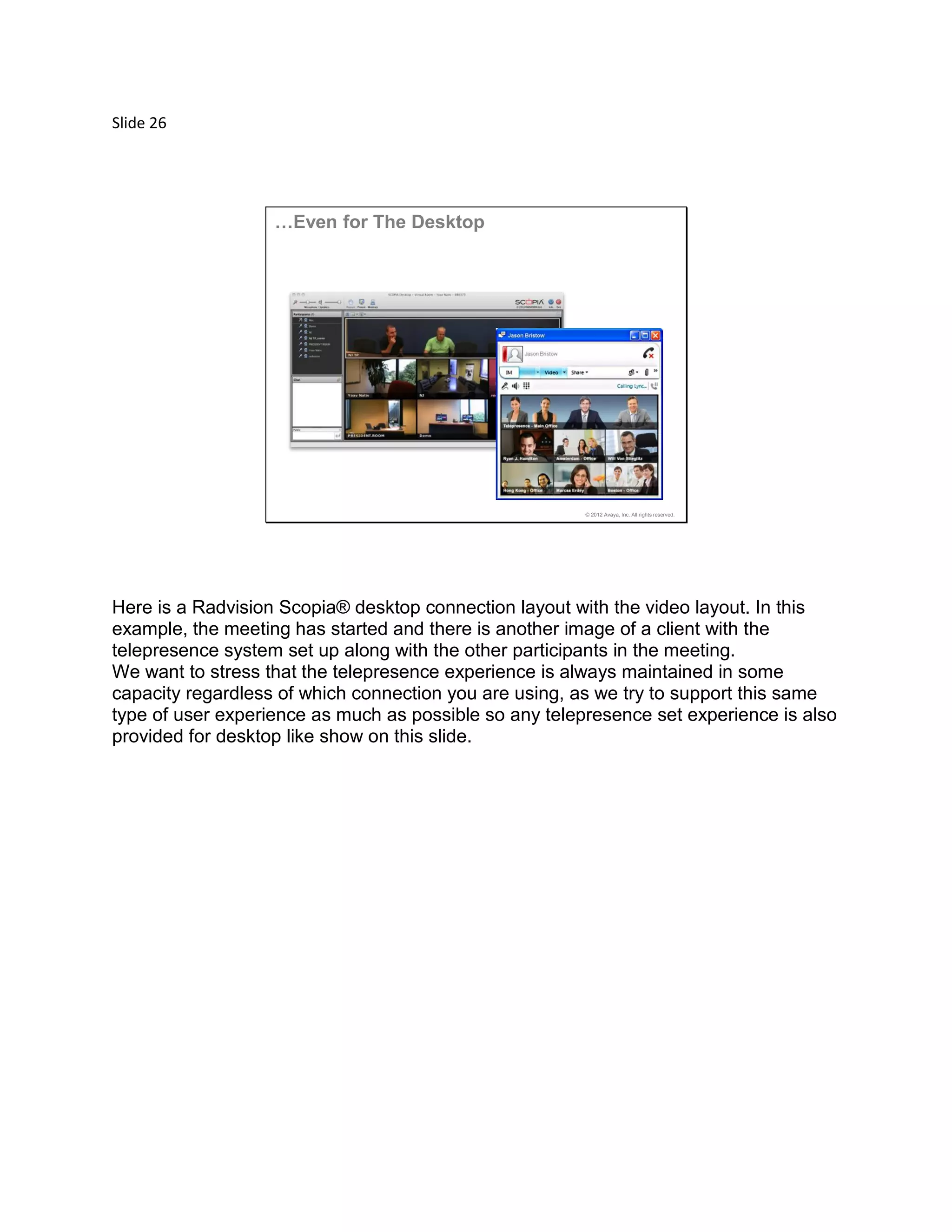 Slide 26
© 2012 Avaya, Inc. All rights reserved.
…Even for The Desktop
Here is a Radvision Scopia® desktop connection layout with the video layout. In this
example, the meeting has started and there is another image of a client with the
telepresence system set up along with the other participants in the meeting.
We want to stress that the telepresence experience is always maintained in some
capacity regardless of which connection you are using, as we try to support this same
type of user experience as much as possible so any telepresence set experience is also
provided for desktop like show on this slide.
 