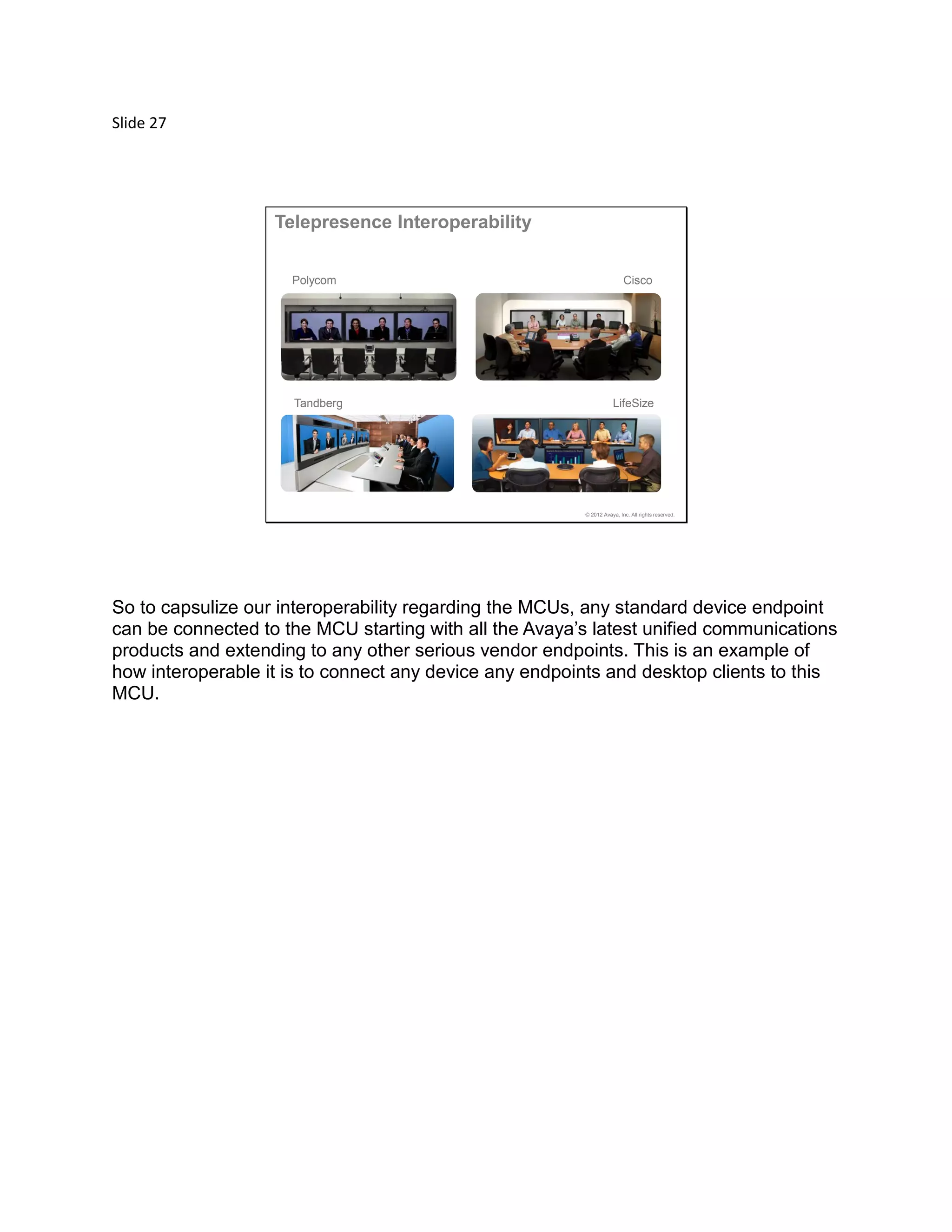 Slide 27
© 2012 Avaya, Inc. All rights reserved.
Tandberg LifeSize
CiscoPolycom
Telepresence Interoperability
So to capsulize our interoperability regarding the MCUs, any standard device endpoint
can be connected to the MCU starting with all the Avaya’s latest unified communications
products and extending to any other serious vendor endpoints. This is an example of
how interoperable it is to connect any device any endpoints and desktop clients to this
MCU.
 
