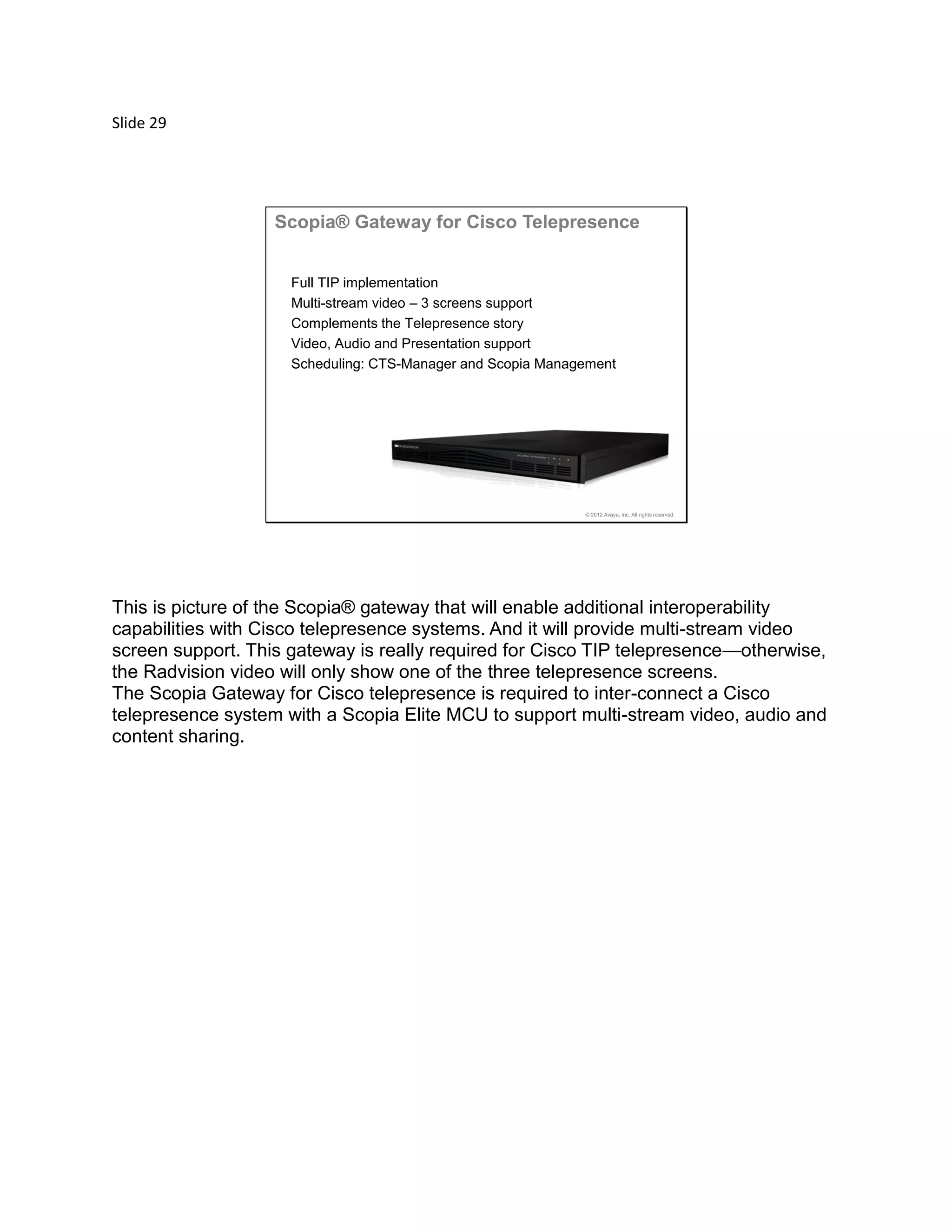 Slide 29
© 2012 Avaya, Inc. All rights reserved.
Scopia® Gateway for Cisco Telepresence
Full TIP implementation
Multi-stream video – 3 screens support
Complements the Telepresence story
Video, Audio and Presentation support
Scheduling: CTS-Manager and Scopia Management
This is picture of the Scopia® gateway that will enable additional interoperability
capabilities with Cisco telepresence systems. And it will provide multi-stream video
screen support. This gateway is really required for Cisco TIP telepresence—otherwise,
the Radvision video will only show one of the three telepresence screens.
The Scopia Gateway for Cisco telepresence is required to inter-connect a Cisco
telepresence system with a Scopia Elite MCU to support multi-stream video, audio and
content sharing.
 