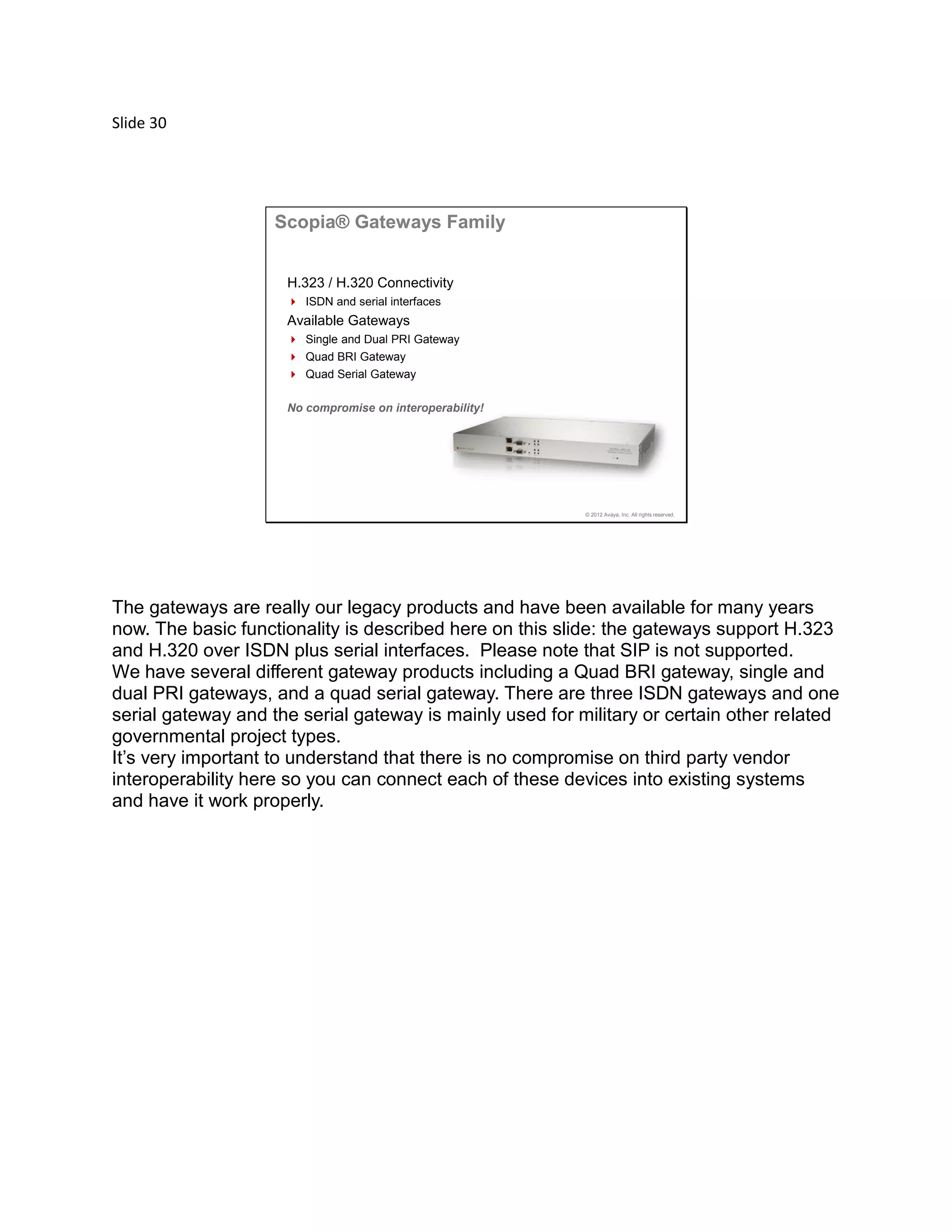 Slide 30
© 2012 Avaya, Inc. All rights reserved.
Scopia® Gateways Family
H.323 / H.320 Connectivity
 ISDN and serial interfaces
Available Gateways
 Single and Dual PRI Gateway
 Quad BRI Gateway
 Quad Serial Gateway
No compromise on interoperability!
The gateways are really our legacy products and have been available for many years
now. The basic functionality is described here on this slide: the gateways support H.323
and H.320 over ISDN plus serial interfaces. Please note that SIP is not supported.
We have several different gateway products including a Quad BRI gateway, single and
dual PRI gateways, and a quad serial gateway. There are three ISDN gateways and one
serial gateway and the serial gateway is mainly used for military or certain other related
governmental project types.
It’s very important to understand that there is no compromise on third party vendor
interoperability here so you can connect each of these devices into existing systems
and have it work properly.
 