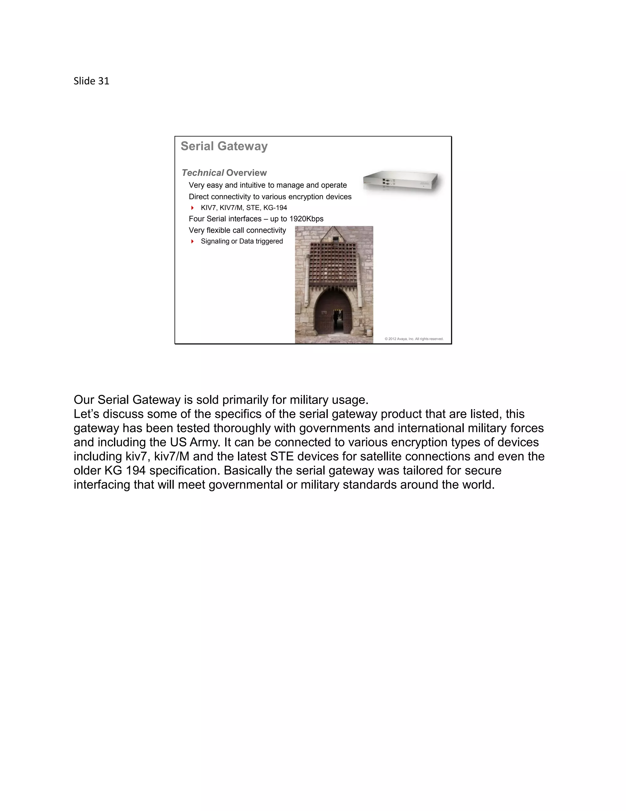Slide 31
© 2012 Avaya, Inc. All rights reserved.
Serial Gateway
Very easy and intuitive to manage and operate
Direct connectivity to various encryption devices
 KIV7, KIV7/M, STE, KG-194
Four Serial interfaces – up to 1920Kbps
Very flexible call connectivity
 Signaling or Data triggered
Technical Overview
Our Serial Gateway is sold primarily for military usage.
Let’s discuss some of the specifics of the serial gateway product that are listed, this
gateway has been tested thoroughly with governments and international military forces
and including the US Army. It can be connected to various encryption types of devices
including kiv7, kiv7/M and the latest STE devices for satellite connections and even the
older KG 194 specification. Basically the serial gateway was tailored for secure
interfacing that will meet governmental or military standards around the world.
 