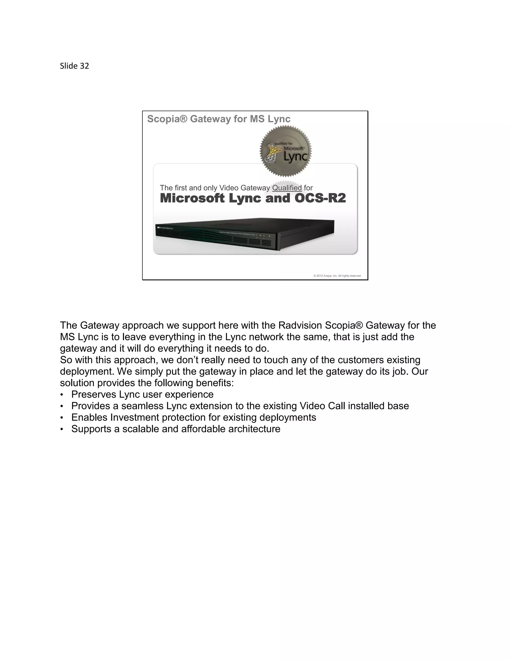 Slide 32
© 2012 Avaya, Inc. All rights reserved.
The first and only Video Gateway Qualified for
Microsoft Lync and OCS-R2
Scopia® Gateway for MS Lync
The Gateway approach we support here with the Radvision Scopia® Gateway for the
MS Lync is to leave everything in the Lync network the same, that is just add the
gateway and it will do everything it needs to do.
So with this approach, we don’t really need to touch any of the customers existing
deployment. We simply put the gateway in place and let the gateway do its job. Our
solution provides the following benefits:
• Preserves Lync user experience
• Provides a seamless Lync extension to the existing Video Call installed base
• Enables Investment protection for existing deployments
• Supports a scalable and affordable architecture
 