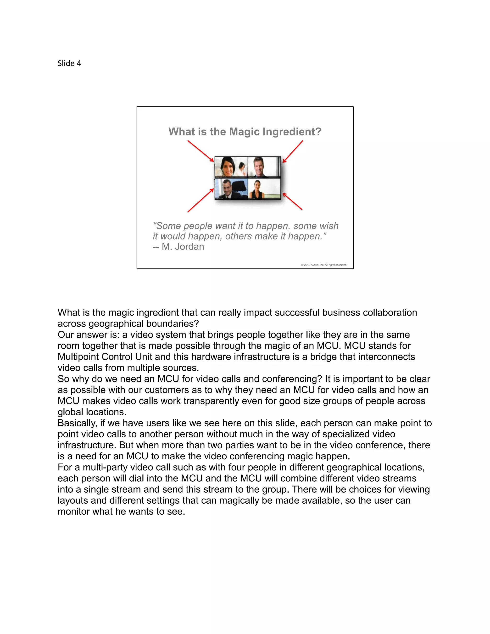Slide 4
© 2012 Avaya, Inc. All rights reserved.
What is the Magic Ingredient?
“Some people want it to happen, some wish
it would happen, others make it happen.”
-- M. Jordan
What is the magic ingredient that can really impact successful business collaboration
across geographical boundaries?
Our answer is: a video system that brings people together like they are in the same
room together that is made possible through the magic of an MCU. MCU stands for
Multipoint Control Unit and this hardware infrastructure is a bridge that interconnects
video calls from multiple sources.
So why do we need an MCU for video calls and conferencing? It is important to be clear
as possible with our customers as to why they need an MCU for video calls and how an
MCU makes video calls work transparently even for good size groups of people across
global locations.
Basically, if we have users like we see here on this slide, each person can make point to
point video calls to another person without much in the way of specialized video
infrastructure. But when more than two parties want to be in the video conference, there
is a need for an MCU to make the video conferencing magic happen.
For a multi-party video call such as with four people in different geographical locations,
each person will dial into the MCU and the MCU will combine different video streams
into a single stream and send this stream to the group. There will be choices for viewing
layouts and different settings that can magically be made available, so the user can
monitor what he wants to see.
 