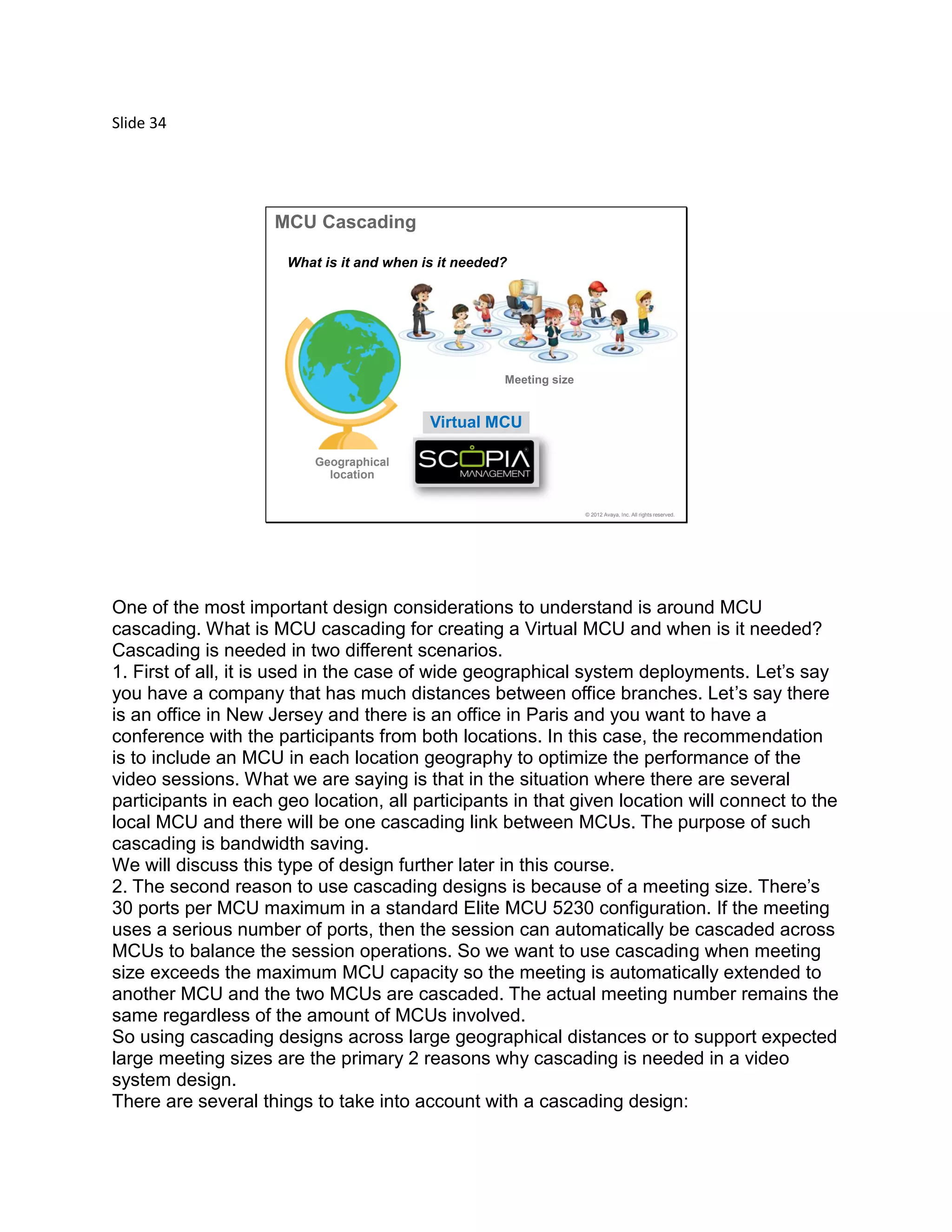 Slide 34
© 2012 Avaya, Inc. All rights reserved.
MCU Cascading
Meeting size
Geographical
location
Virtual MCU
What is it and when is it needed?
One of the most important design considerations to understand is around MCU
cascading. What is MCU cascading for creating a Virtual MCU and when is it needed?
Cascading is needed in two different scenarios.
1. First of all, it is used in the case of wide geographical system deployments. Let’s say
you have a company that has much distances between office branches. Let’s say there
is an office in New Jersey and there is an office in Paris and you want to have a
conference with the participants from both locations. In this case, the recommendation
is to include an MCU in each location geography to optimize the performance of the
video sessions. What we are saying is that in the situation where there are several
participants in each geo location, all participants in that given location will connect to the
local MCU and there will be one cascading link between MCUs. The purpose of such
cascading is bandwidth saving.
We will discuss this type of design further later in this course.
2. The second reason to use cascading designs is because of a meeting size. There’s
30 ports per MCU maximum in a standard Elite MCU 5230 configuration. If the meeting
uses a serious number of ports, then the session can automatically be cascaded across
MCUs to balance the session operations. So we want to use cascading when meeting
size exceeds the maximum MCU capacity so the meeting is automatically extended to
another MCU and the two MCUs are cascaded. The actual meeting number remains the
same regardless of the amount of MCUs involved.
So using cascading designs across large geographical distances or to support expected
large meeting sizes are the primary 2 reasons why cascading is needed in a video
system design.
There are several things to take into account with a cascading design:
 
