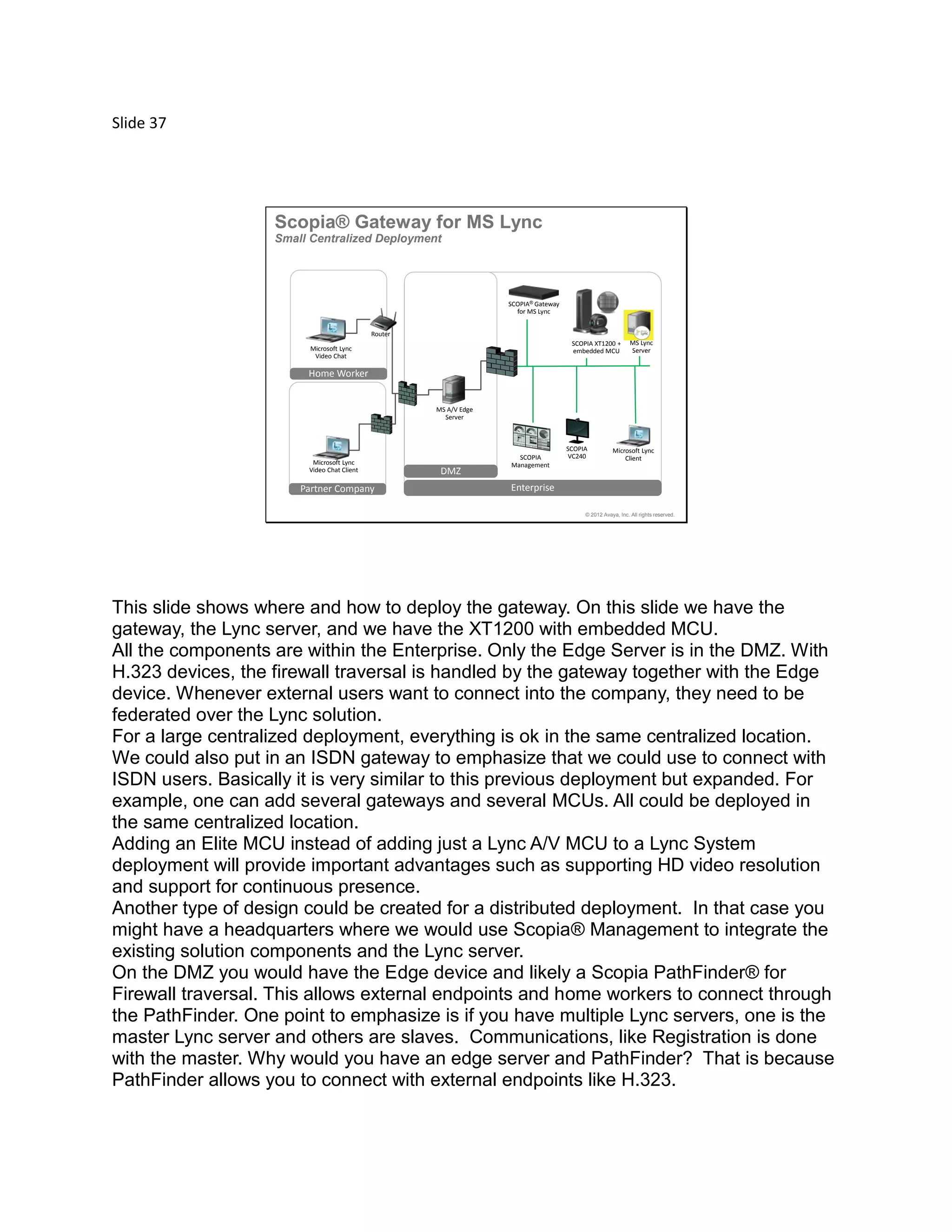 Slide 37
© 2012 Avaya, Inc. All rights reserved.
SCOPIA
VC240
Enterprise
DMZ
Partner Company
Home Worker
Router
SCOPIA
Management
SCOPIA® Gateway
for MS Lync
Microsoft Lync
Video Chat Client
Microsoft Lync
Client
Microsoft Lync
Video Chat
MS Lync
Server
MS A/V Edge
Server
SCOPIA XT1200 +
embedded MCU
Scopia® Gateway for MS Lync
Small Centralized Deployment
This slide shows where and how to deploy the gateway. On this slide we have the
gateway, the Lync server, and we have the XT1200 with embedded MCU.
All the components are within the Enterprise. Only the Edge Server is in the DMZ. With
H.323 devices, the firewall traversal is handled by the gateway together with the Edge
device. Whenever external users want to connect into the company, they need to be
federated over the Lync solution.
For a large centralized deployment, everything is ok in the same centralized location.
We could also put in an ISDN gateway to emphasize that we could use to connect with
ISDN users. Basically it is very similar to this previous deployment but expanded. For
example, one can add several gateways and several MCUs. All could be deployed in
the same centralized location.
Adding an Elite MCU instead of adding just a Lync A/V MCU to a Lync System
deployment will provide important advantages such as supporting HD video resolution
and support for continuous presence.
Another type of design could be created for a distributed deployment. In that case you
might have a headquarters where we would use Scopia® Management to integrate the
existing solution components and the Lync server.
On the DMZ you would have the Edge device and likely a Scopia PathFinder® for
Firewall traversal. This allows external endpoints and home workers to connect through
the PathFinder. One point to emphasize is if you have multiple Lync servers, one is the
master Lync server and others are slaves. Communications, like Registration is done
with the master. Why would you have an edge server and PathFinder? That is because
PathFinder allows you to connect with external endpoints like H.323.
 