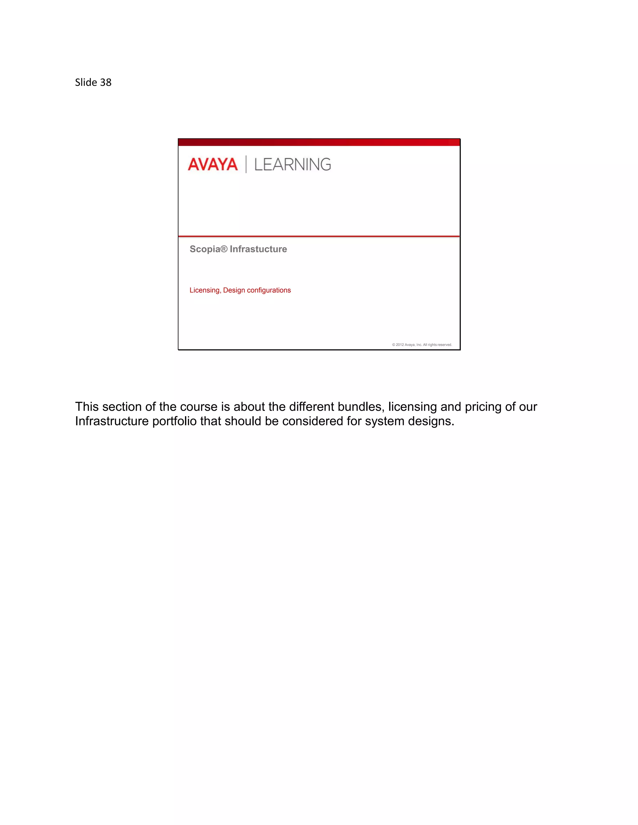 Slide 38
© 2012 Avaya, Inc. All rights reserved.
Scopia® Infrastucture
Licensing, Design configurations
This section of the course is about the different bundles, licensing and pricing of our
Infrastructure portfolio that should be considered for system designs.
 