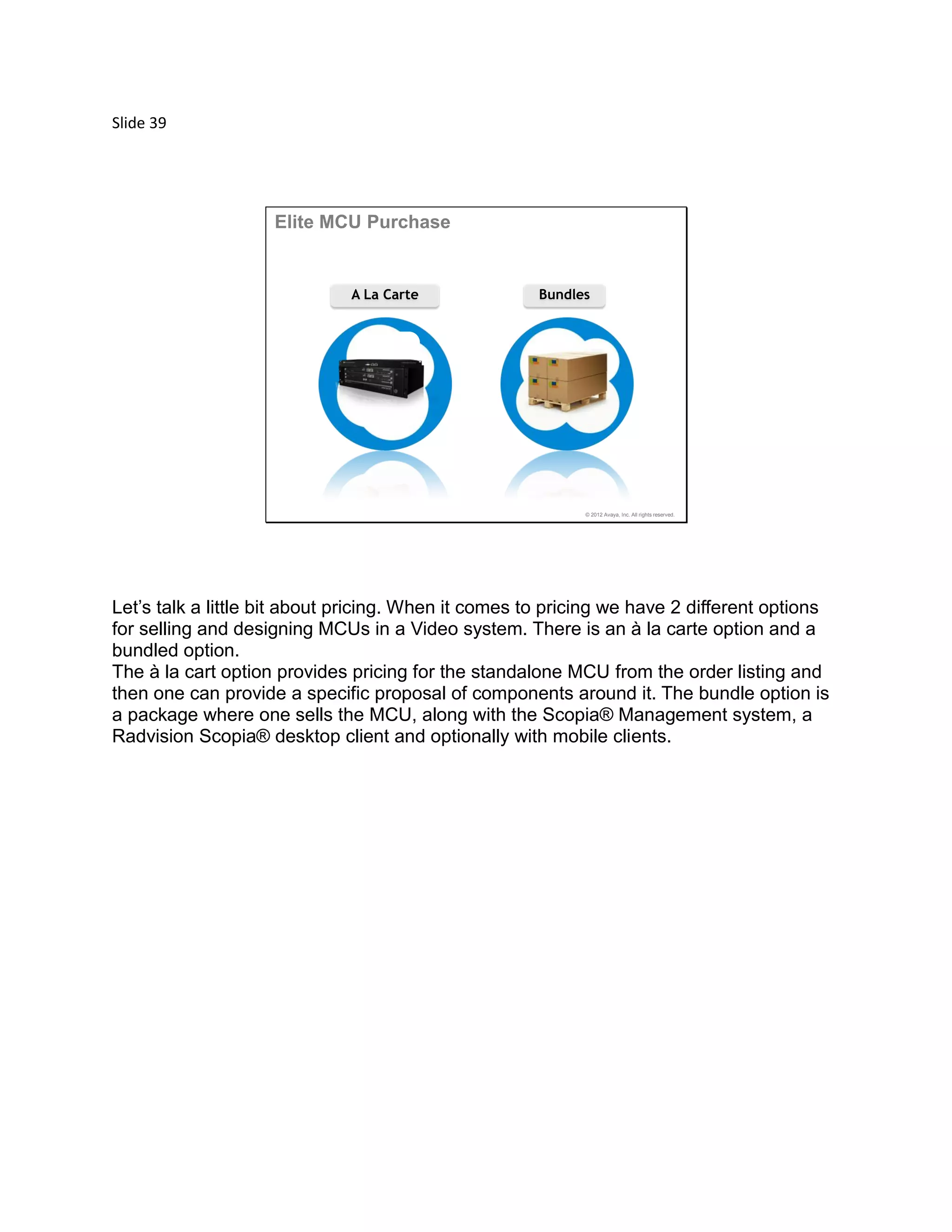 Slide 39
© 2012 Avaya, Inc. All rights reserved.
A La Carte Bundles
Elite MCU Purchase
Let’s talk a little bit about pricing. When it comes to pricing we have 2 different options
for selling and designing MCUs in a Video system. There is an à la carte option and a
bundled option.
The à la cart option provides pricing for the standalone MCU from the order listing and
then one can provide a specific proposal of components around it. The bundle option is
a package where one sells the MCU, along with the Scopia® Management system, a
Radvision Scopia® desktop client and optionally with mobile clients.
 