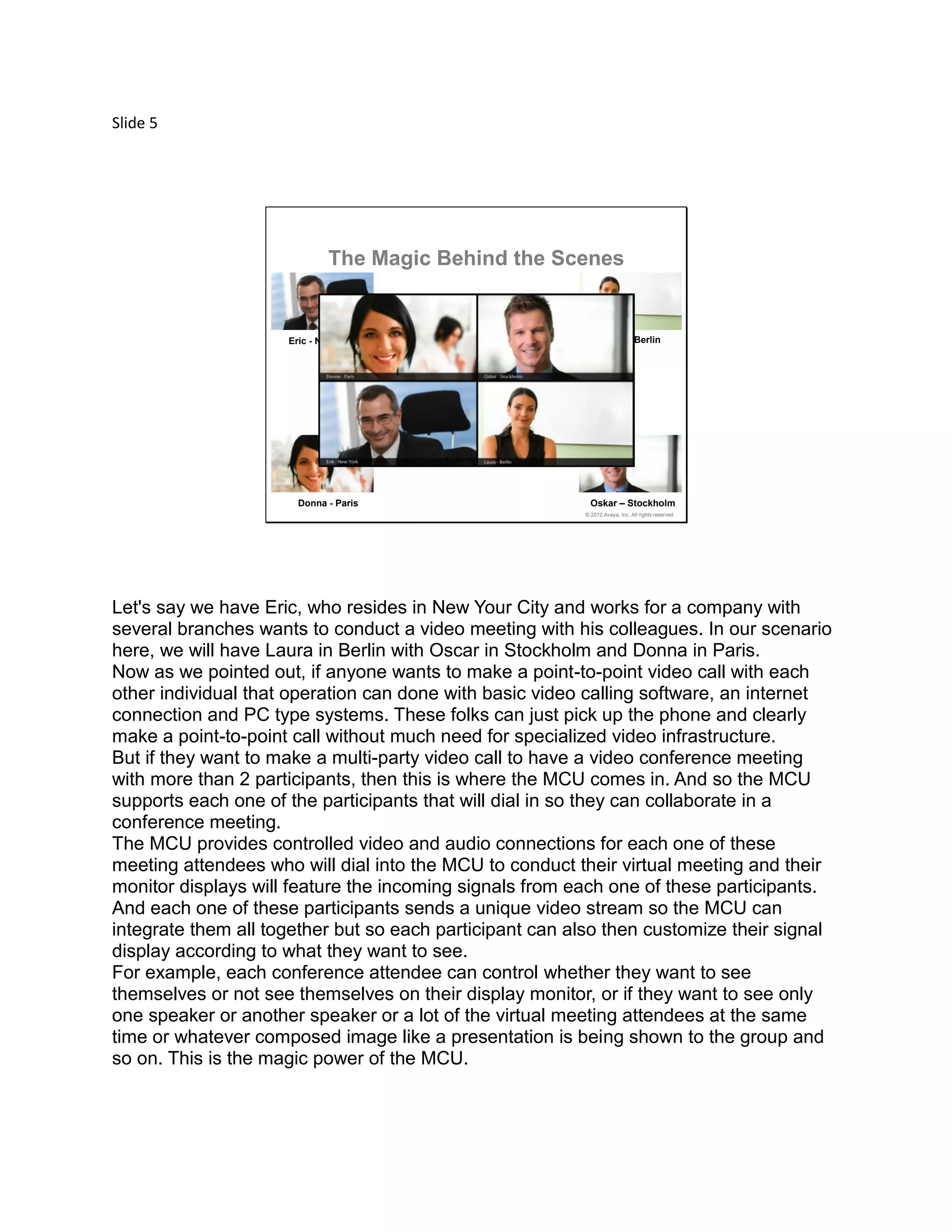 Slide 5
© 2012 Avaya, Inc. All rights reserved.
Eric - New York Laura - Berlin
Donna - Paris Oskar – Stockholm
The Magic Behind the Scenes
Let's say we have Eric, who resides in New Your City and works for a company with
several branches wants to conduct a video meeting with his colleagues. In our scenario
here, we will have Laura in Berlin with Oscar in Stockholm and Donna in Paris.
Now as we pointed out, if anyone wants to make a point-to-point video call with each
other individual that operation can done with basic video calling software, an internet
connection and PC type systems. These folks can just pick up the phone and clearly
make a point-to-point call without much need for specialized video infrastructure.
But if they want to make a multi-party video call to have a video conference meeting
with more than 2 participants, then this is where the MCU comes in. And so the MCU
supports each one of the participants that will dial in so they can collaborate in a
conference meeting.
The MCU provides controlled video and audio connections for each one of these
meeting attendees who will dial into the MCU to conduct their virtual meeting and their
monitor displays will feature the incoming signals from each one of these participants.
And each one of these participants sends a unique video stream so the MCU can
integrate them all together but so each participant can also then customize their signal
display according to what they want to see.
For example, each conference attendee can control whether they want to see
themselves or not see themselves on their display monitor, or if they want to see only
one speaker or another speaker or a lot of the virtual meeting attendees at the same
time or whatever composed image like a presentation is being shown to the group and
so on. This is the magic power of the MCU.
 
