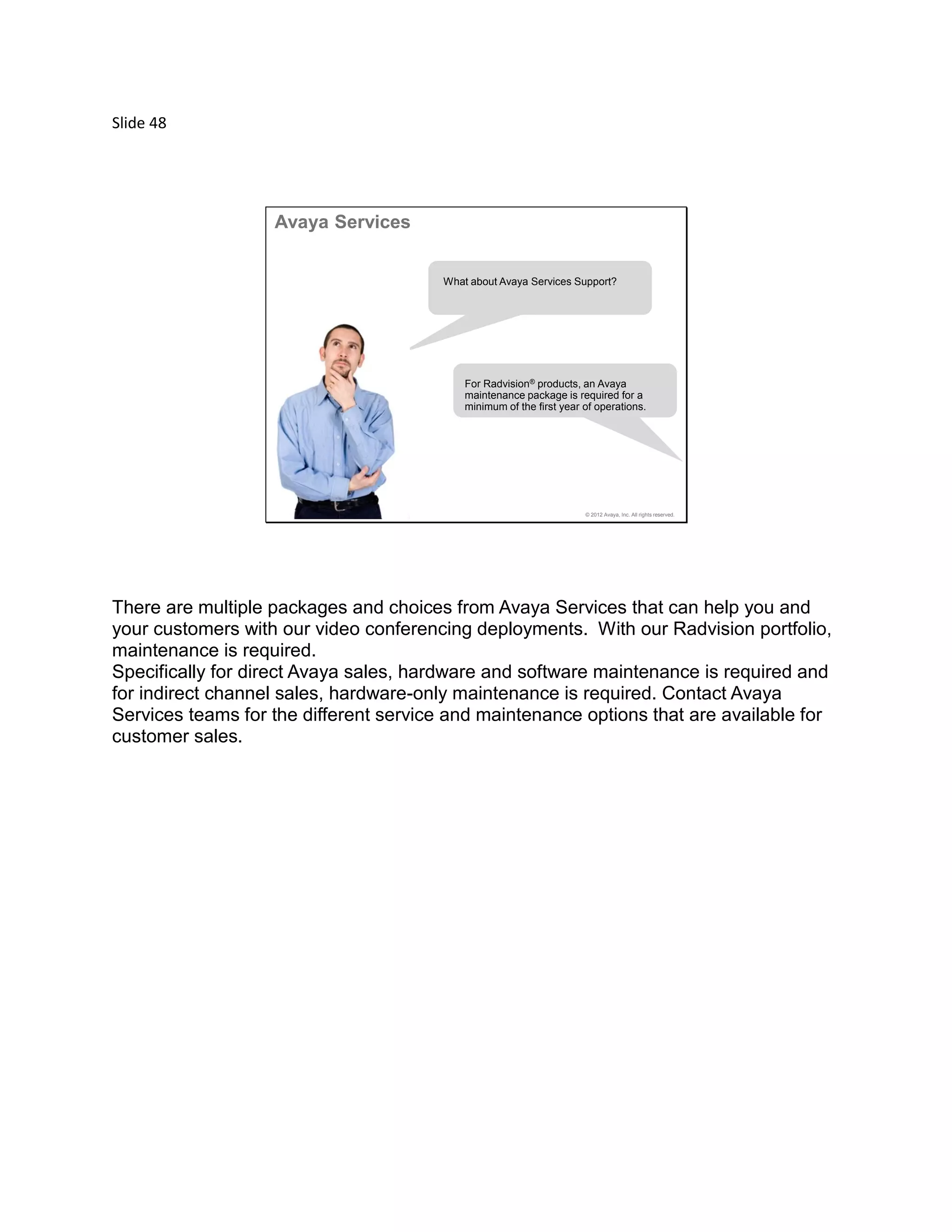 Slide 48
© 2012 Avaya, Inc. All rights reserved.
Avaya Services
What about Avaya Services Support?
For Radvision® products, an Avaya
maintenance package is required for a
minimum of the first year of operations.
There are multiple packages and choices from Avaya Services that can help you and
your customers with our video conferencing deployments. With our Radvision portfolio,
maintenance is required.
Specifically for direct Avaya sales, hardware and software maintenance is required and
for indirect channel sales, hardware-only maintenance is required. Contact Avaya
Services teams for the different service and maintenance options that are available for
customer sales.
 