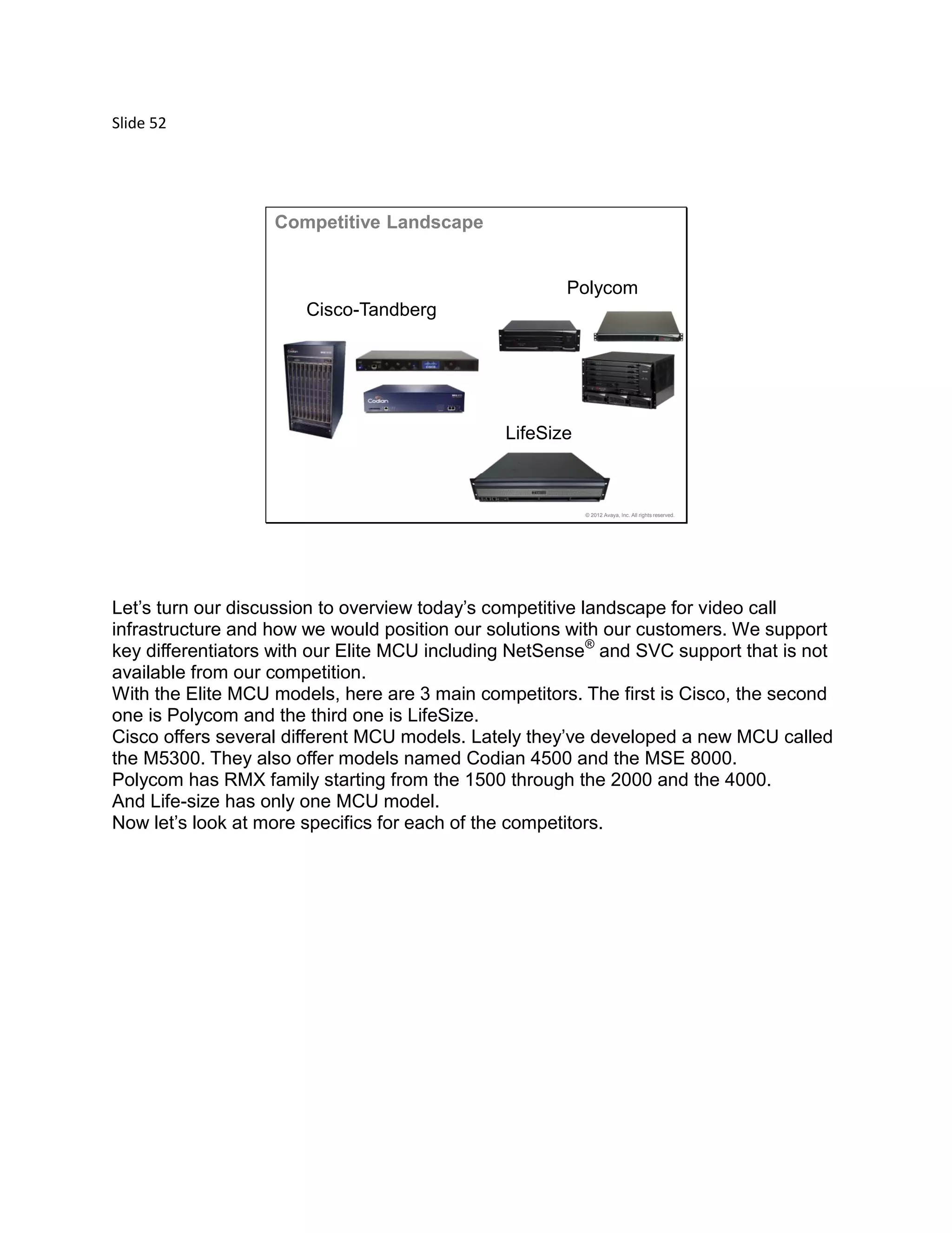 Slide 52
© 2012 Avaya, Inc. All rights reserved.
Polycom
Cisco-Tandberg
LifeSize
Competitive Landscape
Let’s turn our discussion to overview today’s competitive landscape for video call
infrastructure and how we would position our solutions with our customers. We support
key differentiators with our Elite MCU including NetSense®
and SVC support that is not
available from our competition.
With the Elite MCU models, here are 3 main competitors. The first is Cisco, the second
one is Polycom and the third one is LifeSize.
Cisco offers several different MCU models. Lately they’ve developed a new MCU called
the M5300. They also offer models named Codian 4500 and the MSE 8000.
Polycom has RMX family starting from the 1500 through the 2000 and the 4000.
And Life-size has only one MCU model.
Now let’s look at more specifics for each of the competitors.
 