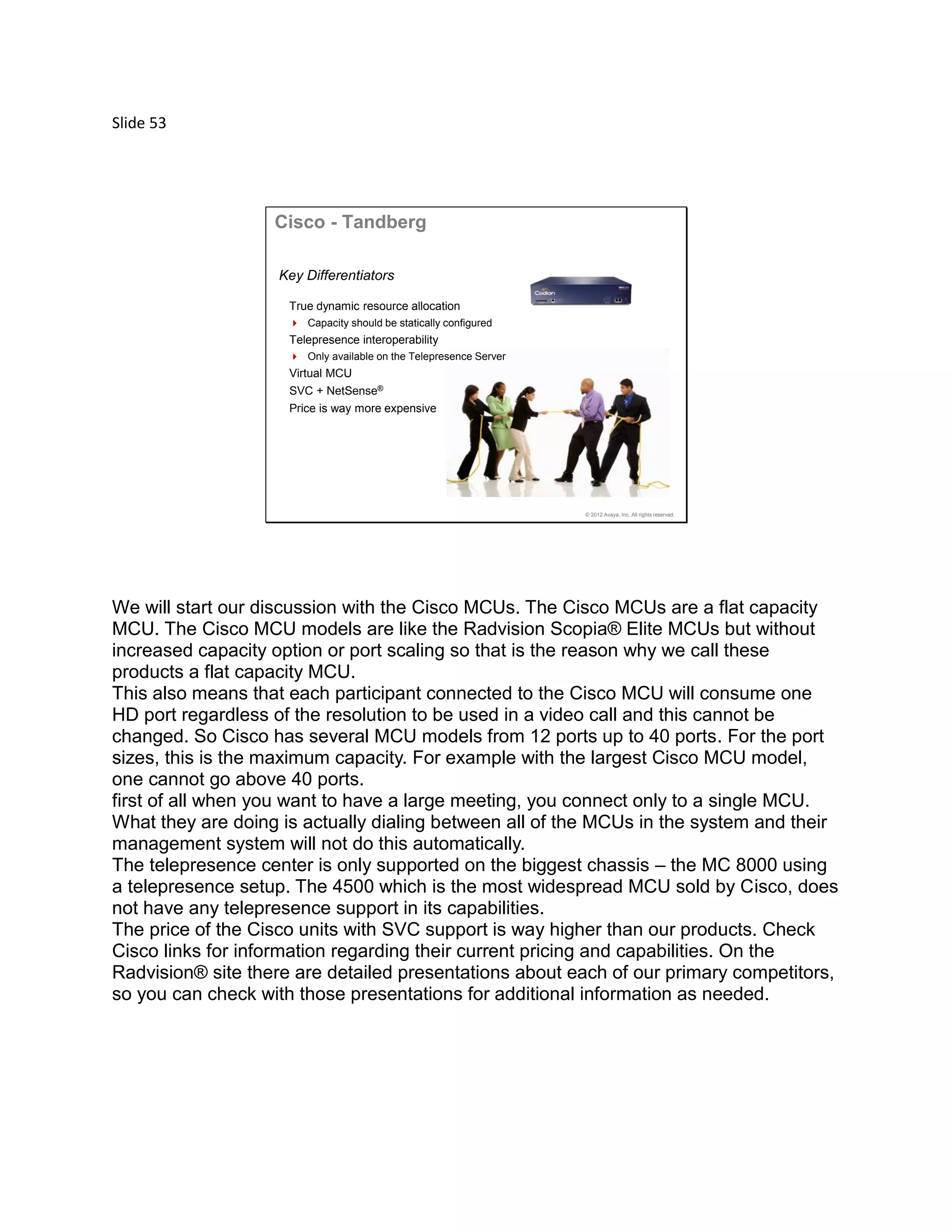 Slide 53
© 2012 Avaya, Inc. All rights reserved.
Cisco - Tandberg
Key Differentiators
True dynamic resource allocation
 Capacity should be statically configured
Telepresence interoperability
 Only available on the Telepresence Server
Virtual MCU
SVC + NetSense®
Price is way more expensive
We will start our discussion with the Cisco MCUs. The Cisco MCUs are a flat capacity
MCU. The Cisco MCU models are like the Radvision Scopia® Elite MCUs but without
increased capacity option or port scaling so that is the reason why we call these
products a flat capacity MCU.
This also means that each participant connected to the Cisco MCU will consume one
HD port regardless of the resolution to be used in a video call and this cannot be
changed. So Cisco has several MCU models from 12 ports up to 40 ports. For the port
sizes, this is the maximum capacity. For example with the largest Cisco MCU model,
one cannot go above 40 ports.
first of all when you want to have a large meeting, you connect only to a single MCU.
What they are doing is actually dialing between all of the MCUs in the system and their
management system will not do this automatically.
The telepresence center is only supported on the biggest chassis – the MC 8000 using
a telepresence setup. The 4500 which is the most widespread MCU sold by Cisco, does
not have any telepresence support in its capabilities.
The price of the Cisco units with SVC support is way higher than our products. Check
Cisco links for information regarding their current pricing and capabilities. On the
Radvision® site there are detailed presentations about each of our primary competitors,
so you can check with those presentations for additional information as needed.
 