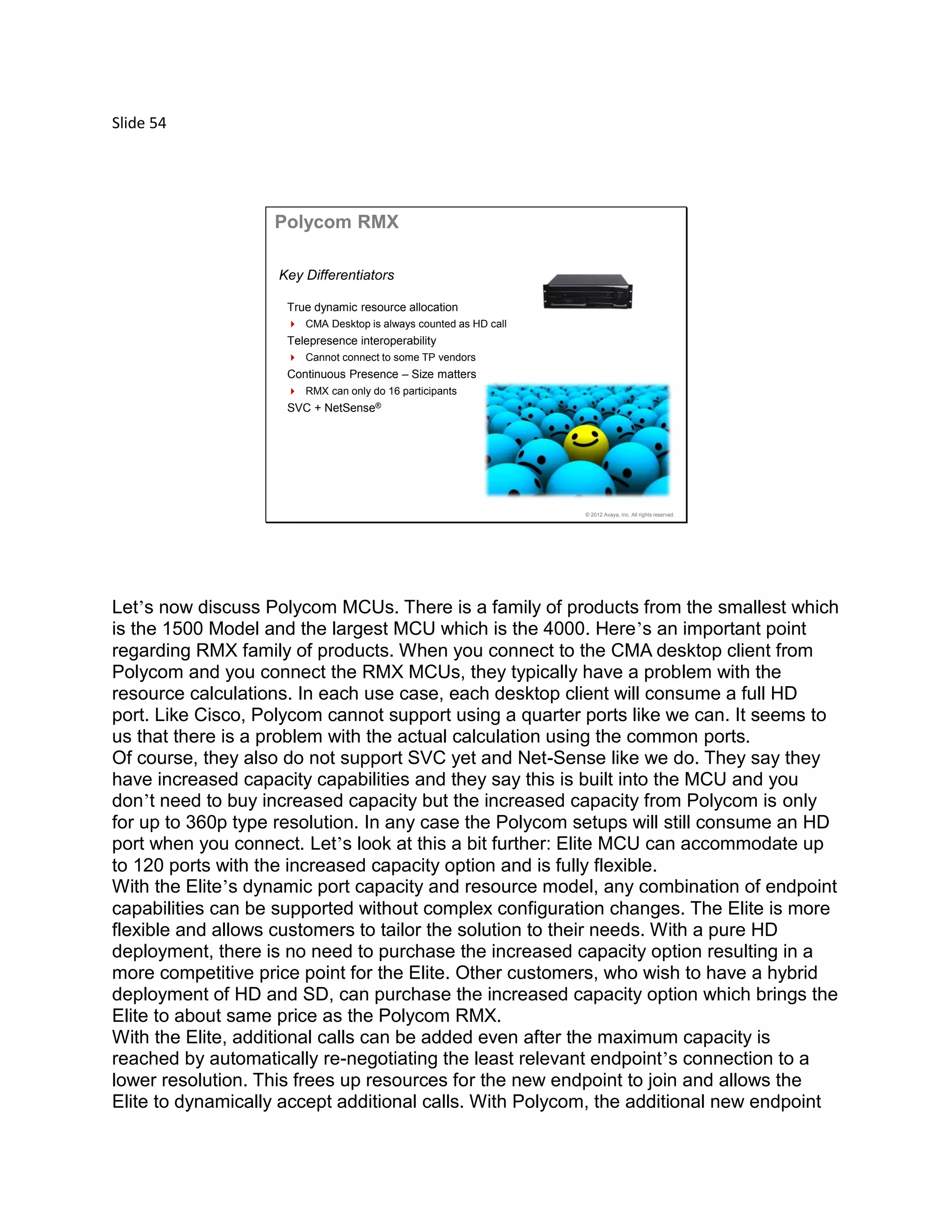 Slide 54
© 2012 Avaya, Inc. All rights reserved.
Polycom RMX
True dynamic resource allocation
 CMA Desktop is always counted as HD call
Telepresence interoperability
 Cannot connect to some TP vendors
Continuous Presence – Size matters
 RMX can only do 16 participants
SVC + NetSense®
Key Differentiators
Let’s now discuss Polycom MCUs. There is a family of products from the smallest which
is the 1500 Model and the largest MCU which is the 4000. Here’s an important point
regarding RMX family of products. When you connect to the CMA desktop client from
Polycom and you connect the RMX MCUs, they typically have a problem with the
resource calculations. In each use case, each desktop client will consume a full HD
port. Like Cisco, Polycom cannot support using a quarter ports like we can. It seems to
us that there is a problem with the actual calculation using the common ports.
Of course, they also do not support SVC yet and Net-Sense like we do. They say they
have increased capacity capabilities and they say this is built into the MCU and you
don’t need to buy increased capacity but the increased capacity from Polycom is only
for up to 360p type resolution. In any case the Polycom setups will still consume an HD
port when you connect. Let’s look at this a bit further: Elite MCU can accommodate up
to 120 ports with the increased capacity option and is fully flexible.
With the Elite’s dynamic port capacity and resource model, any combination of endpoint
capabilities can be supported without complex configuration changes. The Elite is more
flexible and allows customers to tailor the solution to their needs. With a pure HD
deployment, there is no need to purchase the increased capacity option resulting in a
more competitive price point for the Elite. Other customers, who wish to have a hybrid
deployment of HD and SD, can purchase the increased capacity option which brings the
Elite to about same price as the Polycom RMX.
With the Elite, additional calls can be added even after the maximum capacity is
reached by automatically re-negotiating the least relevant endpoint’s connection to a
lower resolution. This frees up resources for the new endpoint to join and allows the
Elite to dynamically accept additional calls. With Polycom, the additional new endpoint
 