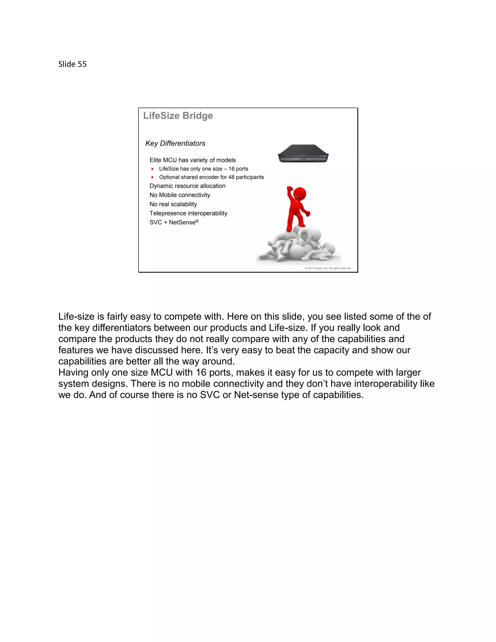 Slide 55
© 2012 Avaya, Inc. All rights reserved.
LifeSize Bridge
Elite MCU has variety of models
 LifeSize has only one size – 16 ports
 Optional shared encoder for 48 participants
Dynamic resource allocation
No Mobile connectivity
No real scalability
Telepresence interoperability
SVC + NetSense®
Key Differentiators
Life-size is fairly easy to compete with. Here on this slide, you see listed some of the of
the key differentiators between our products and Life-size. If you really look and
compare the products they do not really compare with any of the capabilities and
features we have discussed here. It’s very easy to beat the capacity and show our
capabilities are better all the way around.
Having only one size MCU with 16 ports, makes it easy for us to compete with larger
system designs. There is no mobile connectivity and they don’t have interoperability like
we do. And of course there is no SVC or Net-sense type of capabilities.
 