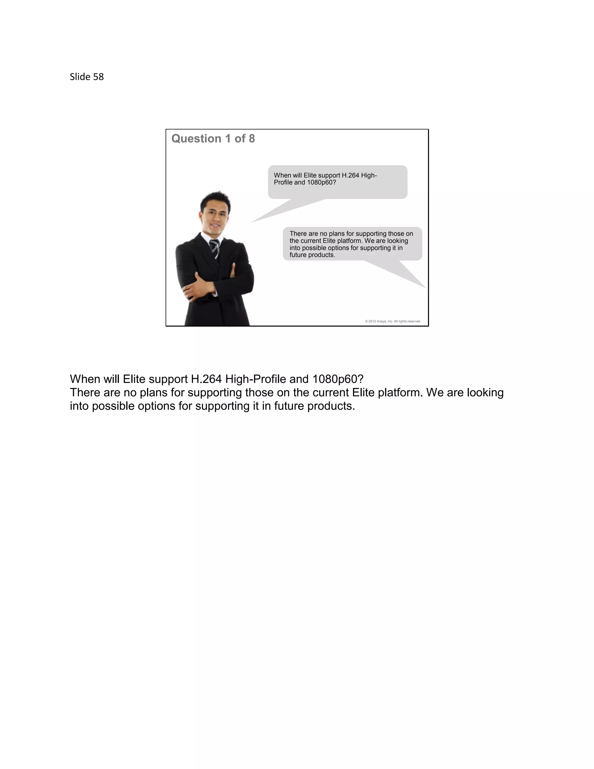 Slide 58
© 2012 Avaya, Inc. All rights reserved.
Question 1 of 8
When will Elite support H.264 High-
Profile and 1080p60?
There are no plans for supporting those on
the current Elite platform. We are looking
into possible options for supporting it in
future products.
When will Elite support H.264 High-Profile and 1080p60?
There are no plans for supporting those on the current Elite platform. We are looking
into possible options for supporting it in future products.
 