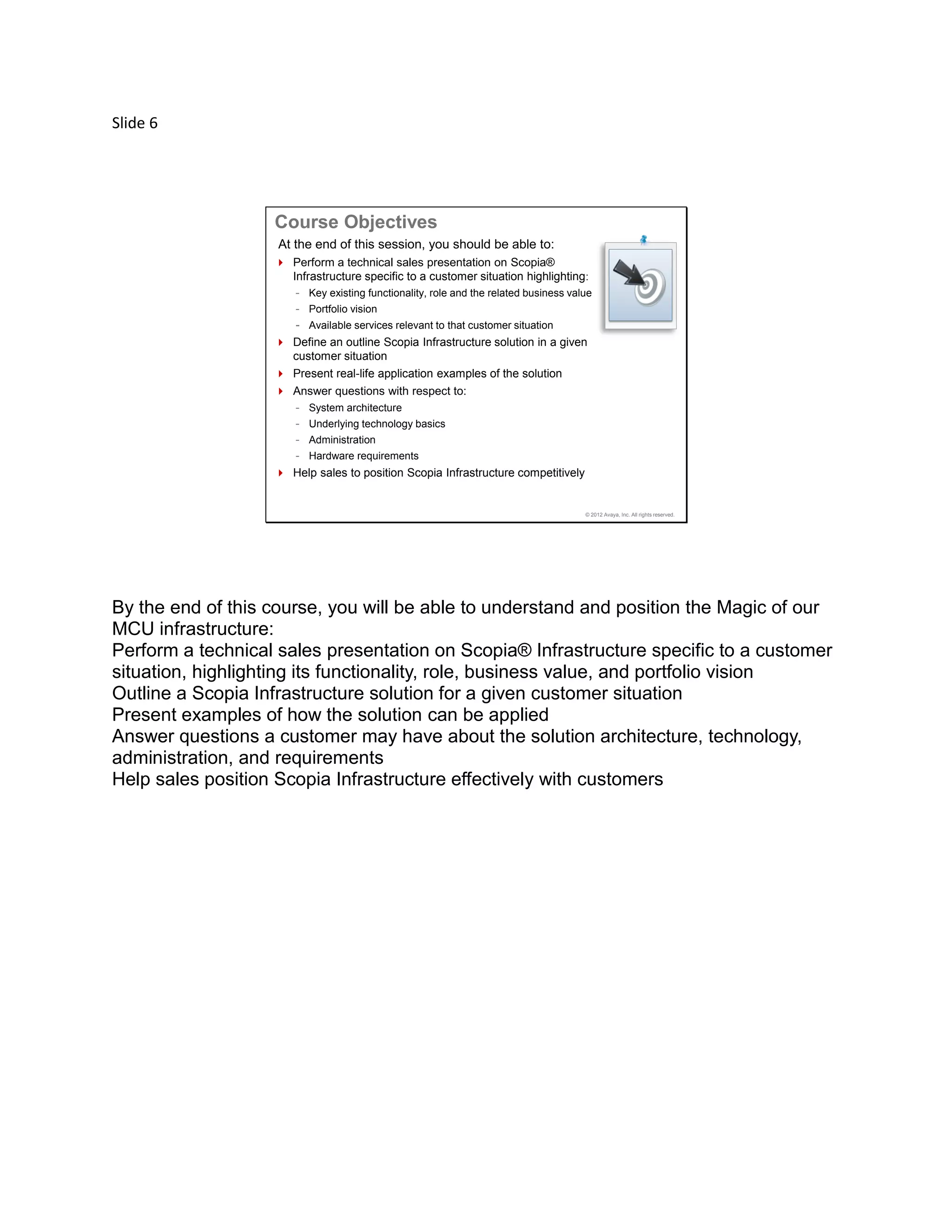 Slide 6
© 2012 Avaya, Inc. All rights reserved.
At the end of this session, you should be able to:
 Perform a technical sales presentation on Scopia®
Infrastructure specific to a customer situation highlighting:
- Key existing functionality, role and the related business value
- Portfolio vision
- Available services relevant to that customer situation
 Define an outline Scopia Infrastructure solution in a given
customer situation
 Present real-life application examples of the solution
 Answer questions with respect to:
- System architecture
- Underlying technology basics
- Administration
- Hardware requirements
 Help sales to position Scopia Infrastructure competitively
Course Objectives
By the end of this course, you will be able to understand and position the Magic of our
MCU infrastructure:
Perform a technical sales presentation on Scopia® Infrastructure specific to a customer
situation, highlighting its functionality, role, business value, and portfolio vision
Outline a Scopia Infrastructure solution for a given customer situation
Present examples of how the solution can be applied
Answer questions a customer may have about the solution architecture, technology,
administration, and requirements
Help sales position Scopia Infrastructure effectively with customers
 
