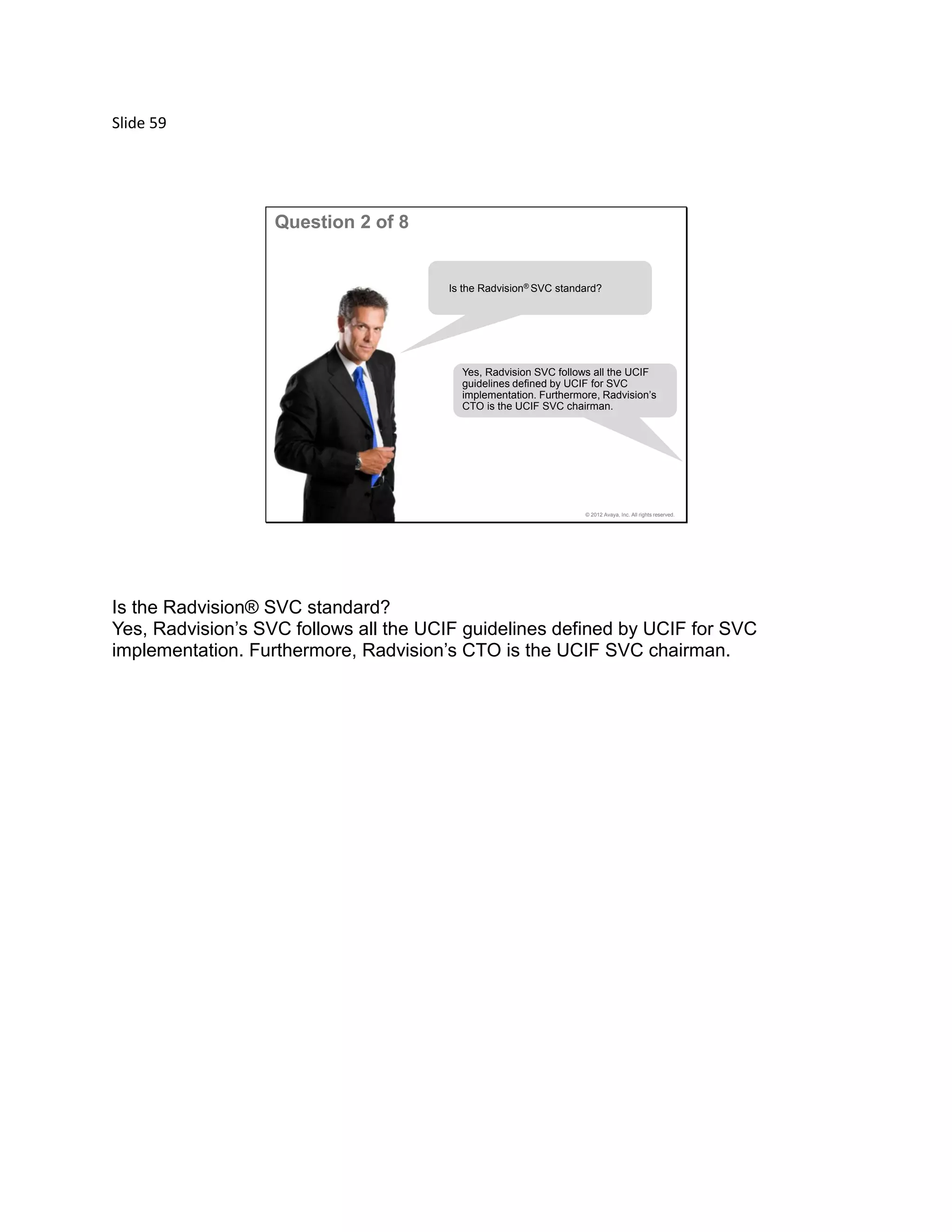 Slide 59
© 2012 Avaya, Inc. All rights reserved.
Question 2 of 8
Yes, Radvision SVC follows all the UCIF
guidelines defined by UCIF for SVC
implementation. Furthermore, Radvision’s
CTO is the UCIF SVC chairman.
Is the Radvision® SVC standard?
Is the Radvision® SVC standard?
Yes, Radvision’s SVC follows all the UCIF guidelines defined by UCIF for SVC
implementation. Furthermore, Radvision’s CTO is the UCIF SVC chairman.
 