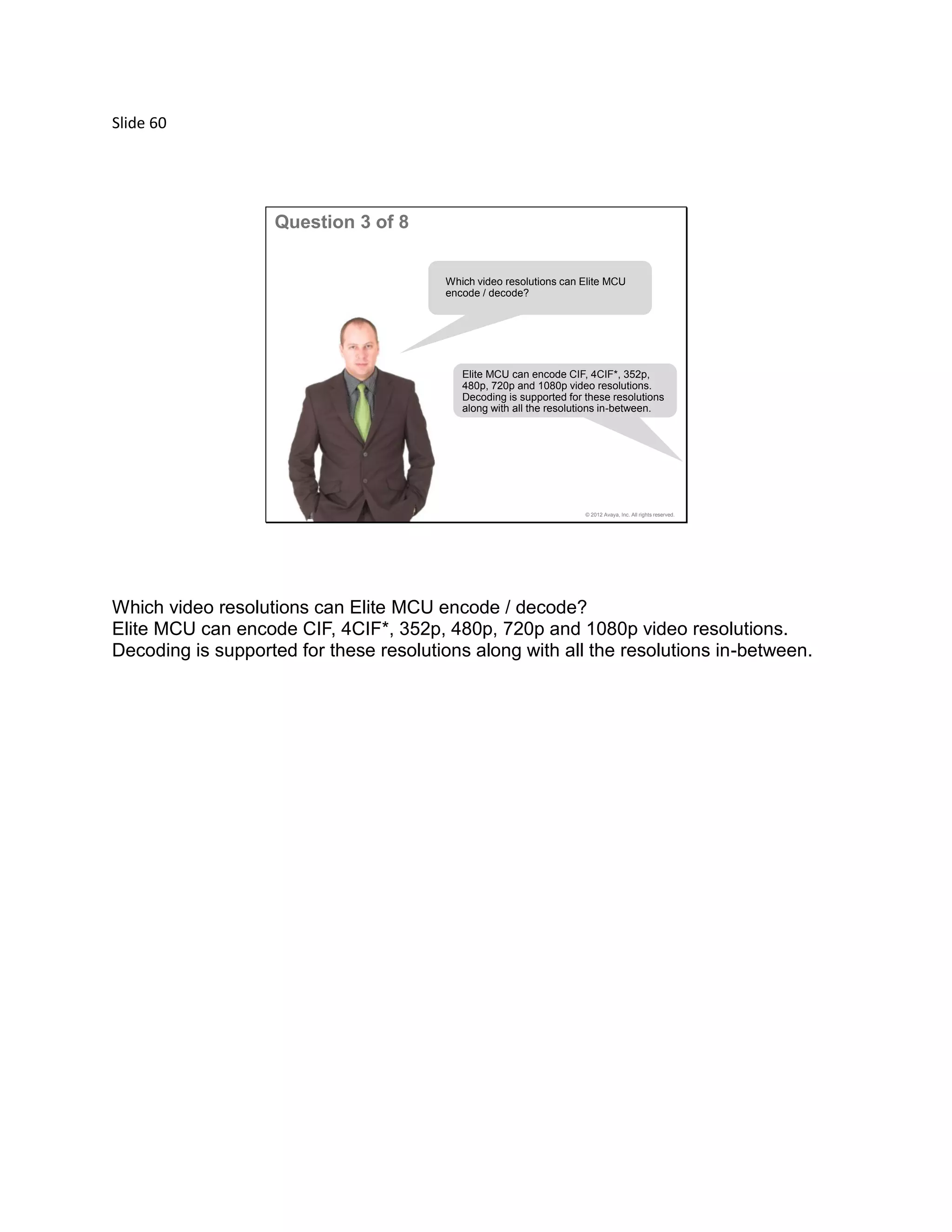 Slide 60
© 2012 Avaya, Inc. All rights reserved.
Question 3 of 8
Which video resolutions can Elite MCU
encode / decode?
Elite MCU can encode CIF, 4CIF*, 352p,
480p, 720p and 1080p video resolutions.
Decoding is supported for these resolutions
along with all the resolutions in-between.
Which video resolutions can Elite MCU encode / decode?
Elite MCU can encode CIF, 4CIF*, 352p, 480p, 720p and 1080p video resolutions.
Decoding is supported for these resolutions along with all the resolutions in-between.
 