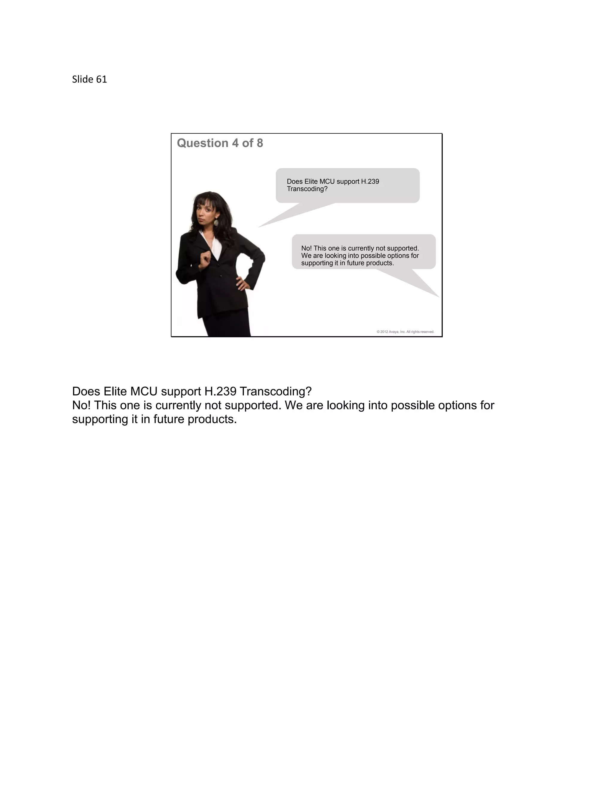 Slide 61
© 2012 Avaya, Inc. All rights reserved.
Question 4 of 8
Does Elite MCU support H.239
Transcoding?
No! This one is currently not supported.
We are looking into possible options for
supporting it in future products.
Does Elite MCU support H.239 Transcoding?
No! This one is currently not supported. We are looking into possible options for
supporting it in future products.
 