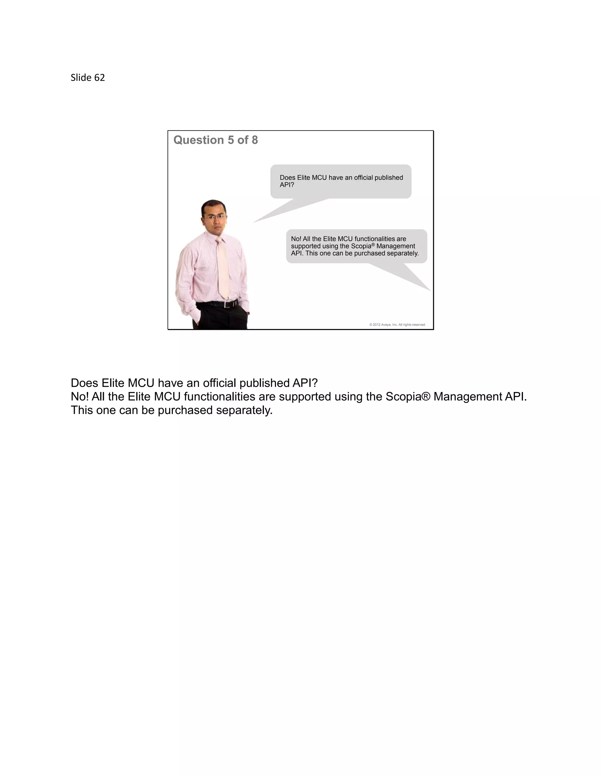 Slide 62
© 2012 Avaya, Inc. All rights reserved.
Question 5 of 8
Does Elite MCU have an official published
API?
No! All the Elite MCU functionalities are
supported using the Scopia® Management
API. This one can be purchased separately.
Does Elite MCU have an official published API?
No! All the Elite MCU functionalities are supported using the Scopia® Management API.
This one can be purchased separately.
 