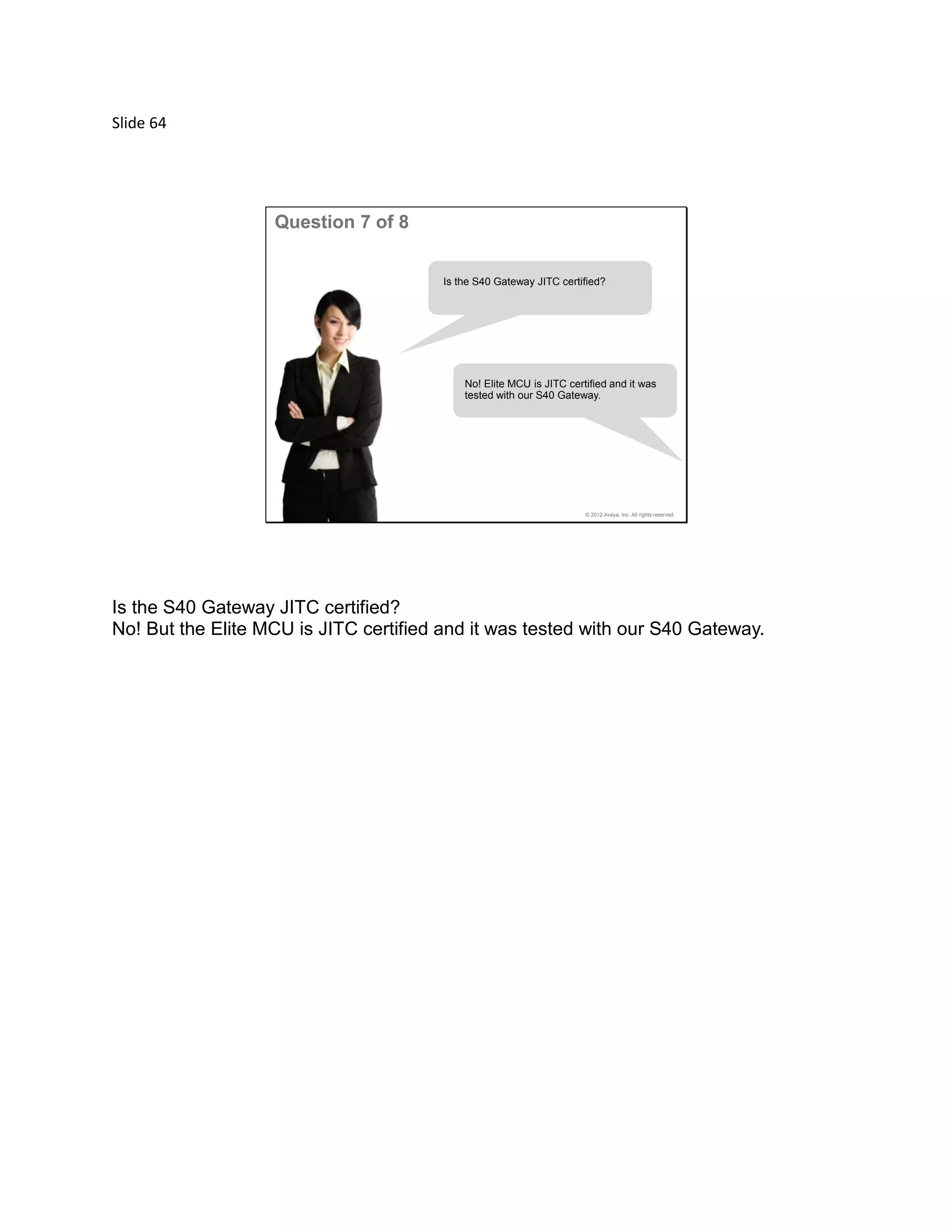 Slide 64
© 2012 Avaya, Inc. All rights reserved.
Question 7 of 8
Is the S40 Gateway JITC certified?
No! Elite MCU is JITC certified and it was
tested with our S40 Gateway.
Is the S40 Gateway JITC certified?
No! But the Elite MCU is JITC certified and it was tested with our S40 Gateway.
 