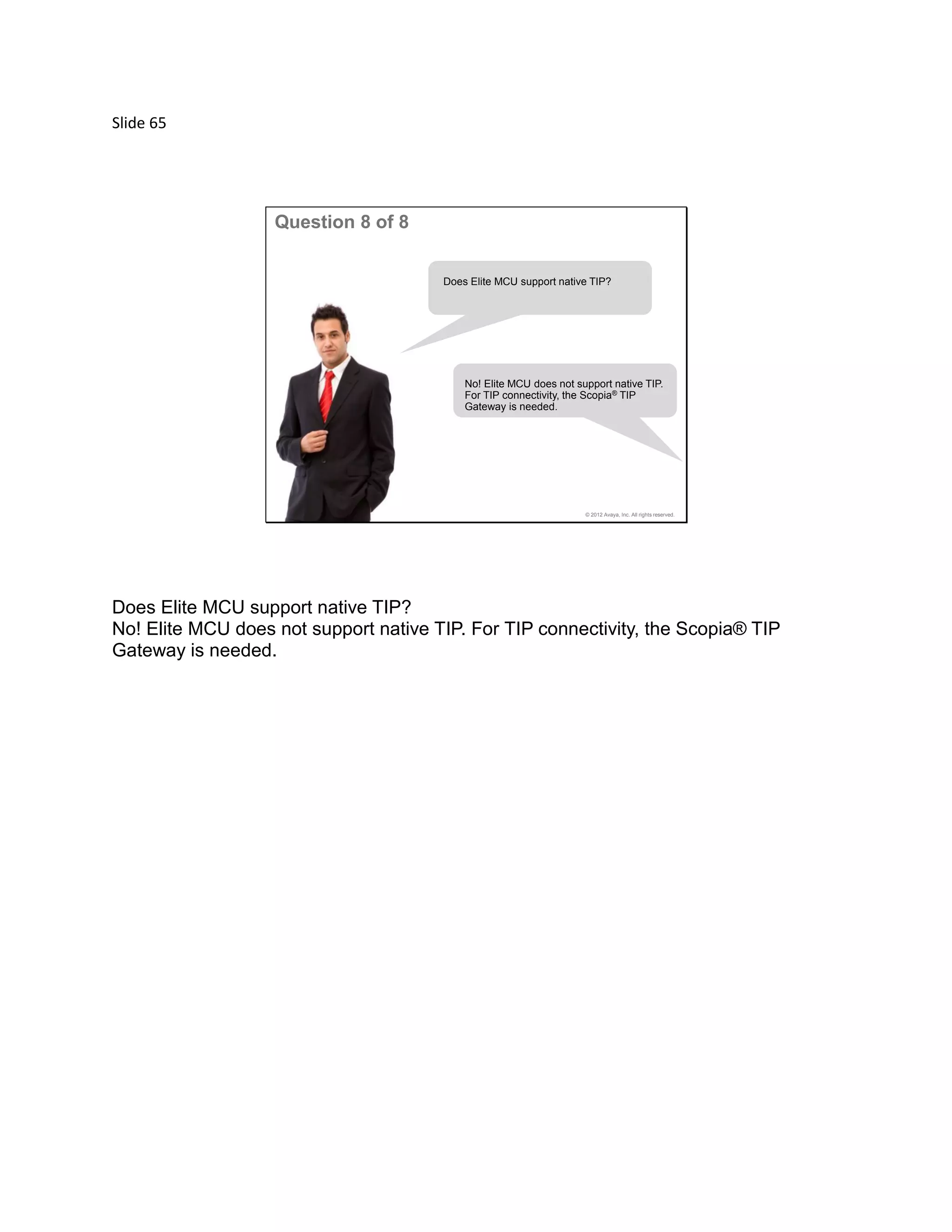 Slide 65
© 2012 Avaya, Inc. All rights reserved.
Question 8 of 8
Does Elite MCU support native TIP?
No! Elite MCU does not support native TIP.
For TIP connectivity, the Scopia® TIP
Gateway is needed.
Does Elite MCU support native TIP?
No! Elite MCU does not support native TIP. For TIP connectivity, the Scopia® TIP
Gateway is needed.
 