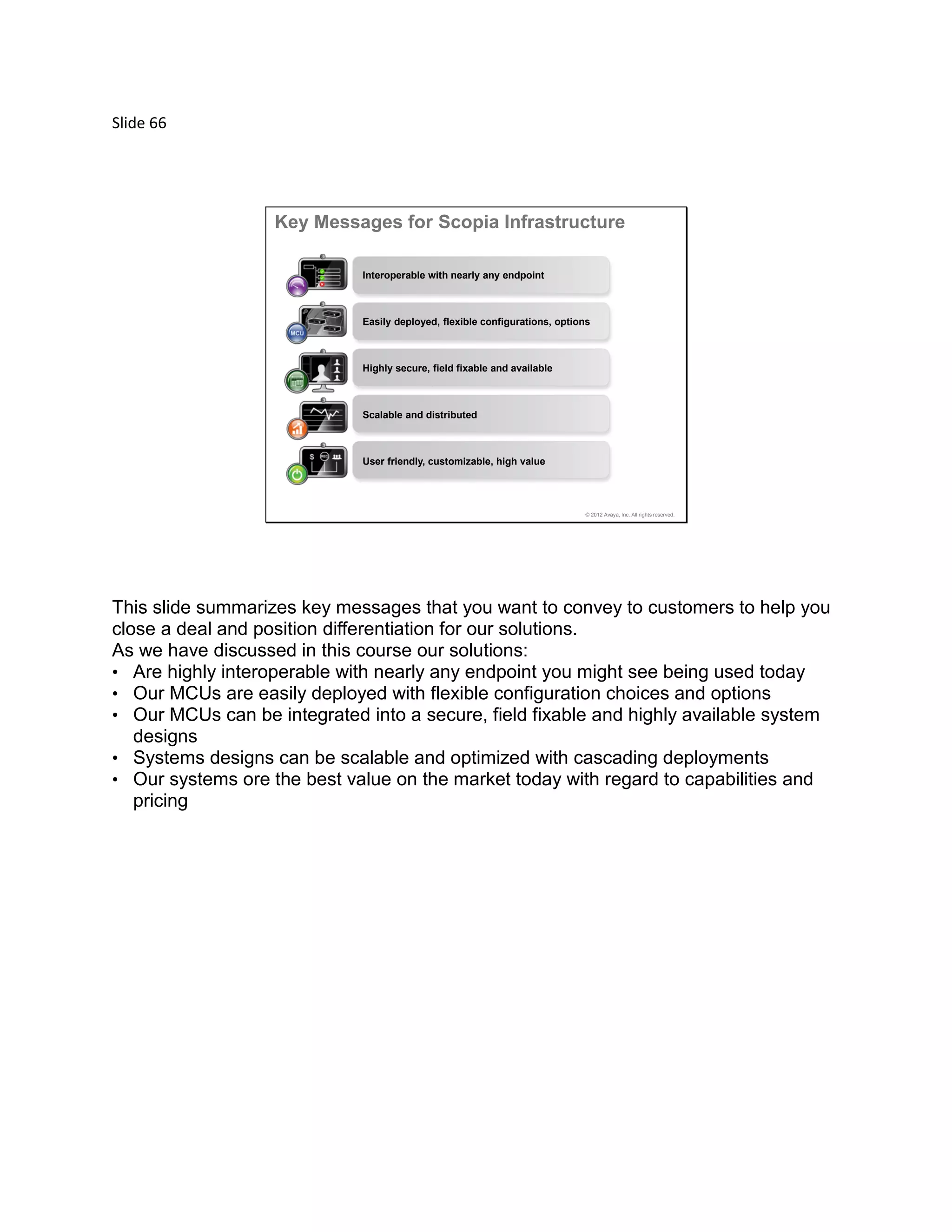 Slide 66
© 2012 Avaya, Inc. All rights reserved.
Key Messages for Scopia Infrastructure
Interoperable with nearly any endpoint
Easily deployed, flexible configurations, options
Highly secure, field fixable and available
Scalable and distributed
User friendly, customizable, high value
This slide summarizes key messages that you want to convey to customers to help you
close a deal and position differentiation for our solutions.
As we have discussed in this course our solutions:
• Are highly interoperable with nearly any endpoint you might see being used today
• Our MCUs are easily deployed with flexible configuration choices and options
• Our MCUs can be integrated into a secure, field fixable and highly available system
designs
• Systems designs can be scalable and optimized with cascading deployments
• Our systems ore the best value on the market today with regard to capabilities and
pricing
 