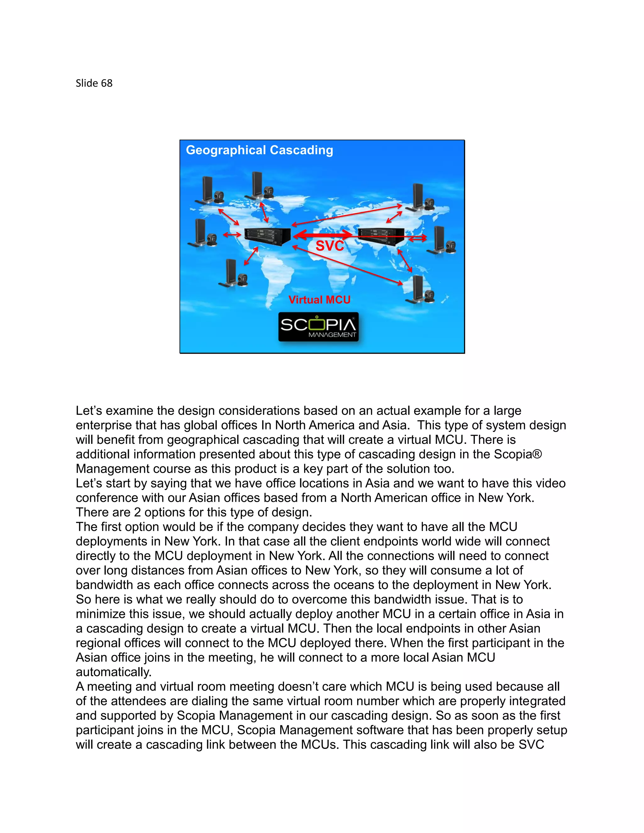 Slide 68
© 2012 Avaya, Inc. All rights reserved.
SVC
Geographical Cascading
Virtual MCU
Let’s examine the design considerations based on an actual example for a large
enterprise that has global offices In North America and Asia. This type of system design
will benefit from geographical cascading that will create a virtual MCU. There is
additional information presented about this type of cascading design in the Scopia®
Management course as this product is a key part of the solution too.
Let’s start by saying that we have office locations in Asia and we want to have this video
conference with our Asian offices based from a North American office in New York.
There are 2 options for this type of design.
The first option would be if the company decides they want to have all the MCU
deployments in New York. In that case all the client endpoints world wide will connect
directly to the MCU deployment in New York. All the connections will need to connect
over long distances from Asian offices to New York, so they will consume a lot of
bandwidth as each office connects across the oceans to the deployment in New York.
So here is what we really should do to overcome this bandwidth issue. That is to
minimize this issue, we should actually deploy another MCU in a certain office in Asia in
a cascading design to create a virtual MCU. Then the local endpoints in other Asian
regional offices will connect to the MCU deployed there. When the first participant in the
Asian office joins in the meeting, he will connect to a more local Asian MCU
automatically.
A meeting and virtual room meeting doesn’t care which MCU is being used because all
of the attendees are dialing the same virtual room number which are properly integrated
and supported by Scopia Management in our cascading design. So as soon as the first
participant joins in the MCU, Scopia Management software that has been properly setup
will create a cascading link between the MCUs. This cascading link will also be SVC
 