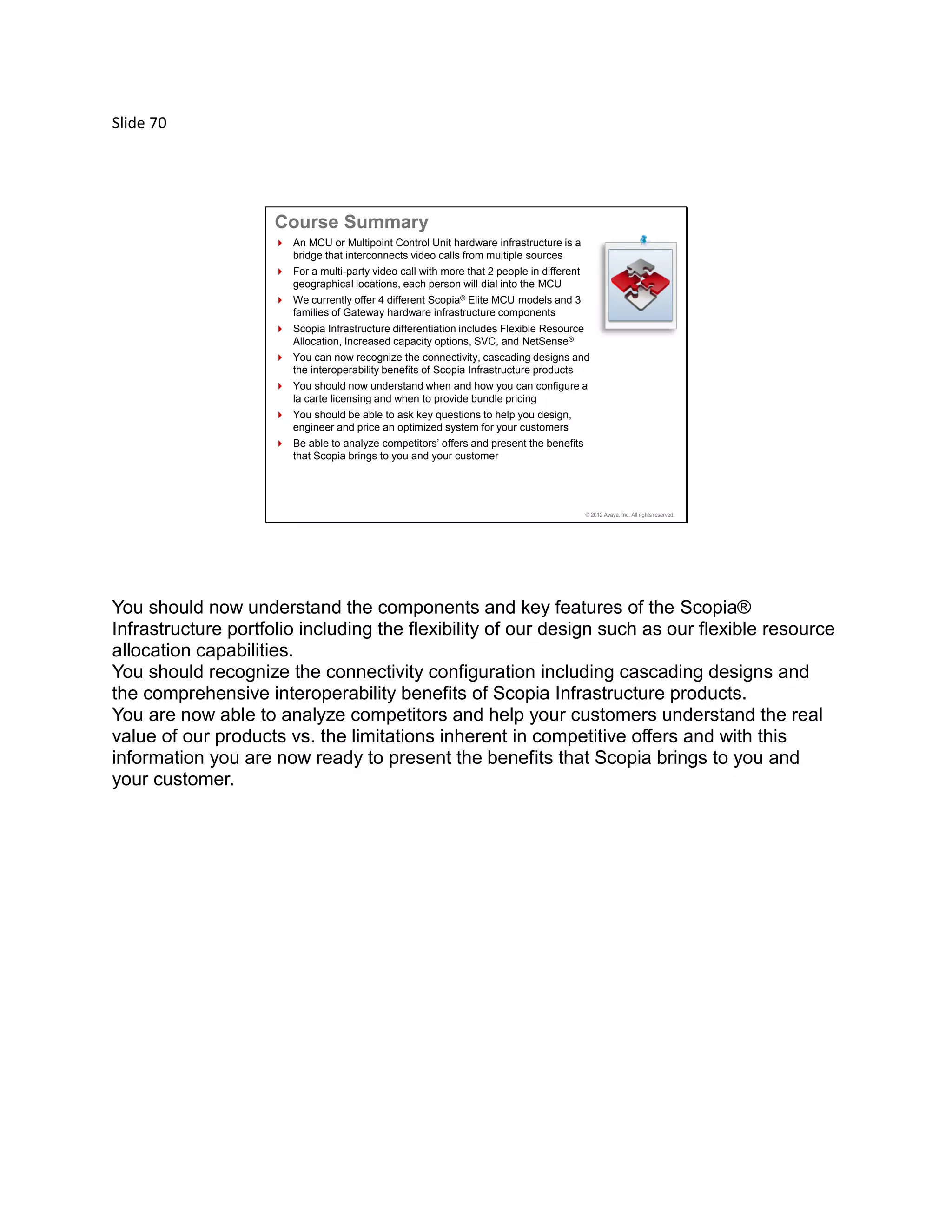Slide 70
© 2012 Avaya, Inc. All rights reserved.
 An MCU or Multipoint Control Unit hardware infrastructure is a
bridge that interconnects video calls from multiple sources
 For a multi-party video call with more that 2 people in different
geographical locations, each person will dial into the MCU
 We currently offer 4 different Scopia® Elite MCU models and 3
families of Gateway hardware infrastructure components
 Scopia Infrastructure differentiation includes Flexible Resource
Allocation, Increased capacity options, SVC, and NetSense®
 You can now recognize the connectivity, cascading designs and
the interoperability benefits of Scopia Infrastructure products
 You should now understand when and how you can configure a
la carte licensing and when to provide bundle pricing
 You should be able to ask key questions to help you design,
engineer and price an optimized system for your customers
 Be able to analyze competitors’ offers and present the benefits
that Scopia brings to you and your customer
Course Summary
You should now understand the components and key features of the Scopia®
Infrastructure portfolio including the flexibility of our design such as our flexible resource
allocation capabilities.
You should recognize the connectivity configuration including cascading designs and
the comprehensive interoperability benefits of Scopia Infrastructure products.
You are now able to analyze competitors and help your customers understand the real
value of our products vs. the limitations inherent in competitive offers and with this
information you are now ready to present the benefits that Scopia brings to you and
your customer.
 