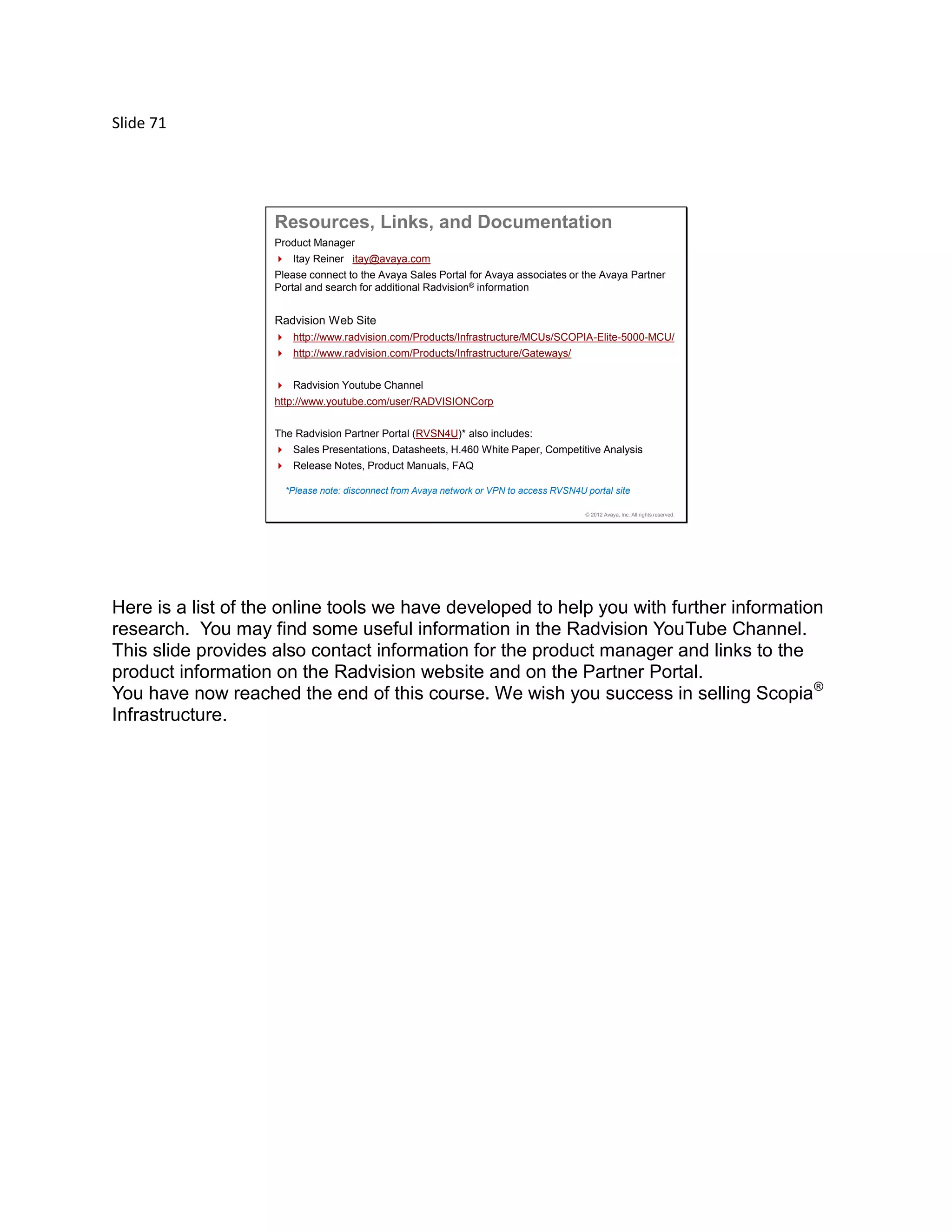 Slide 71
© 2012 Avaya, Inc. All rights reserved.
Resources, Links, and Documentation
Product Manager
 Itay Reiner itay@avaya.com
Please connect to the Avaya Sales Portal for Avaya associates or the Avaya Partner
Portal and search for additional Radvision® information
Radvision Web Site
 http://www.radvision.com/Products/Infrastructure/MCUs/SCOPIA-Elite-5000-MCU/
 http://www.radvision.com/Products/Infrastructure/Gateways/
 Radvision Youtube Channel
http://www.youtube.com/user/RADVISIONCorp
The Radvision Partner Portal (RVSN4U)* also includes:
 Sales Presentations, Datasheets, H.460 White Paper, Competitive Analysis
 Release Notes, Product Manuals, FAQ
*Please note: disconnect from Avaya network or VPN to access RVSN4U portal site
Here is a list of the online tools we have developed to help you with further information
research. You may find some useful information in the Radvision YouTube Channel.
This slide provides also contact information for the product manager and links to the
product information on the Radvision website and on the Partner Portal.
You have now reached the end of this course. We wish you success in selling Scopia®
Infrastructure.
 