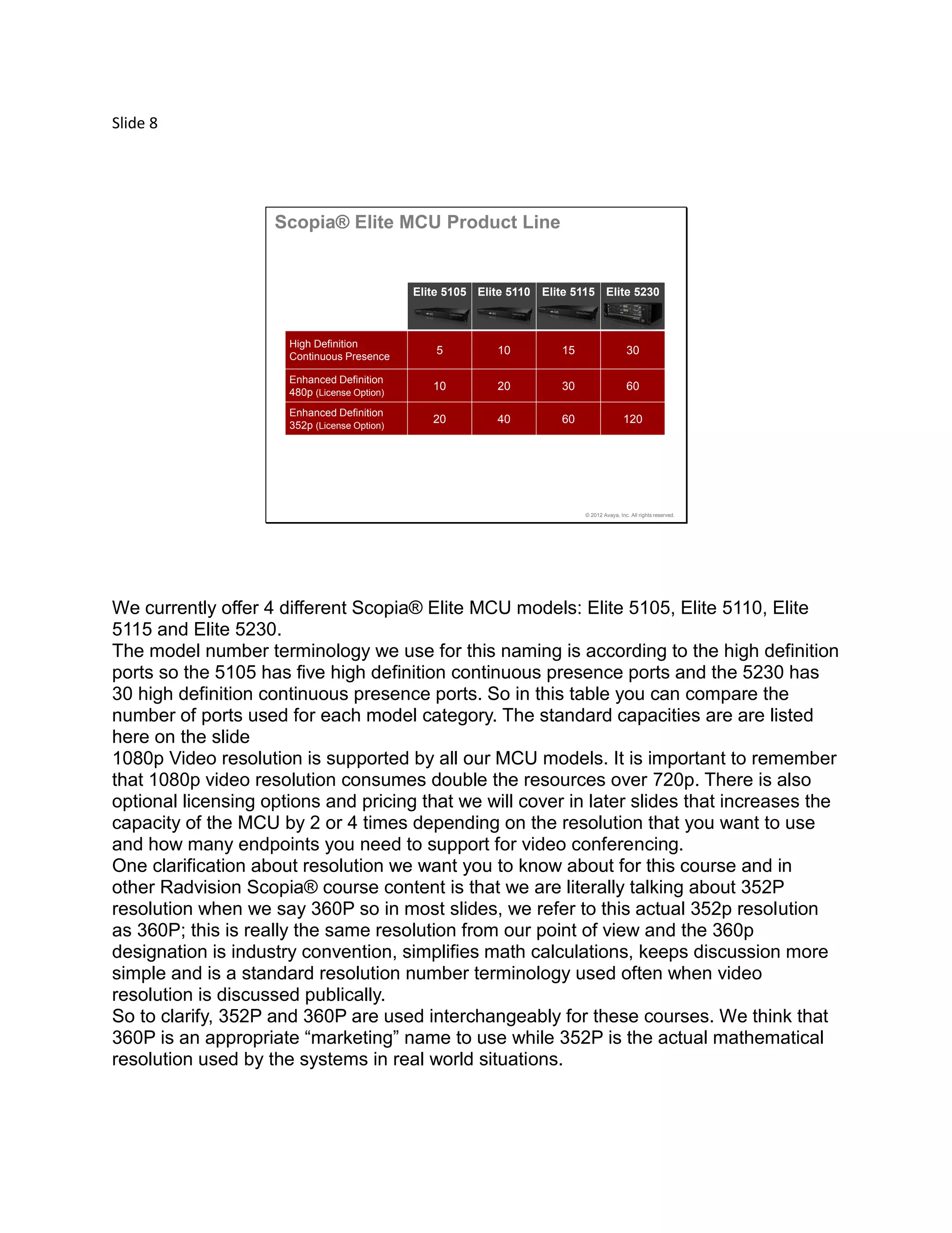 Slide 8
© 2012 Avaya, Inc. All rights reserved.
Elite 5230Elite 5115Elite 5110Elite 5105
3015105
High Definition
Continuous Presence
60302010
Enhanced Definition
480p (License Option)
120604020
Enhanced Definition
352p (License Option)
Scopia® Elite MCU Product Line
We currently offer 4 different Scopia® Elite MCU models: Elite 5105, Elite 5110, Elite
5115 and Elite 5230.
The model number terminology we use for this naming is according to the high definition
ports so the 5105 has five high definition continuous presence ports and the 5230 has
30 high definition continuous presence ports. So in this table you can compare the
number of ports used for each model category. The standard capacities are are listed
here on the slide
1080p Video resolution is supported by all our MCU models. It is important to remember
that 1080p video resolution consumes double the resources over 720p. There is also
optional licensing options and pricing that we will cover in later slides that increases the
capacity of the MCU by 2 or 4 times depending on the resolution that you want to use
and how many endpoints you need to support for video conferencing.
One clarification about resolution we want you to know about for this course and in
other Radvision Scopia® course content is that we are literally talking about 352P
resolution when we say 360P so in most slides, we refer to this actual 352p resolution
as 360P; this is really the same resolution from our point of view and the 360p
designation is industry convention, simplifies math calculations, keeps discussion more
simple and is a standard resolution number terminology used often when video
resolution is discussed publically.
So to clarify, 352P and 360P are used interchangeably for these courses. We think that
360P is an appropriate “marketing” name to use while 352P is the actual mathematical
resolution used by the systems in real world situations.
 