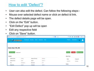 How to edit “Defect”?
• User can also edit the defect. Can follow the following steps:-
• Mouse over selected defect name or click on defect id link.
• The defect details page will be open.
• Click on the “Edit” button.
• “Edit Defect” pop up will be open
• Edit any respective field
• Click on “Save” button.
10
 