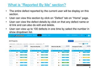 What is “Reported By Me” section?
• The entire defect reported by the current user will be display on this
section.
• User can view this section by click on “Defect” tab on “Home” page.
• User can view the defect details by click on that any defect name or
id link and can also do edit and delete.
• User can view up to 100 defects in one time by select the number in
show dropdown list.
4
 