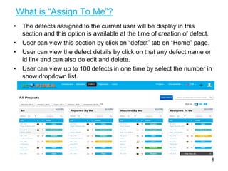 What is “Assign To Me”?
• The defects assigned to the current user will be display in this
section and this option is available at the time of creation of defect.
• User can view this section by click on “defect” tab on “Home” page.
• User can view the defect details by click on that any defect name or
id link and can also do edit and delete.
• User can view up to 100 defects in one time by select the number in
show dropdown list.
5
 