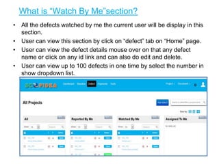 What is “Watch By Me”section?
• All the defects watched by me the current user will be display in this
section.
• User can view this section by click on “defect” tab on “Home” page.
• User can view the defect details mouse over on that any defect
name or click on any id link and can also do edit and delete.
• User can view up to 100 defects in one time by select the number in
show dropdown list.
6
 