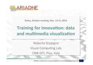 ARIADNE	
  is	
  funded	
  by	
  the	
  European	
  Commission's	
  Seventh	
  Framework	
  Programme	
  
Rome,	
  Ariadne	
  mee-ng,	
  Nov.	
  13-­‐15,	
  2014	
  
	
  
Training	
  for	
  innova-on:	
  data	
  
and	
  mul-media	
  visualiza-on	
  
Roberto	
  Scopigno	
  
Visual	
  CompuDng	
  Lab,	
  
CNR-­‐ISTI,	
  Pisa,	
  Italy	
  
 