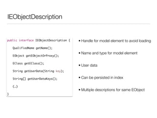 IEObjectDescription
public interface IEObjectDescription {	
	 	
	 QualifiedName getName();	
!
	 EObject getEObjectOrProxy();	
	 	
	 EClass getEClass();	
	 	
	 String getUserData(String key);	
	 	
	 String[] getUserDataKeys();	 	
!
	 (…)	
	 	
}
• Handle for model element to avoid loading
• Name and type for model element
• User data
• Can be persisted in index
• Multiple descriptions for same EObject
 