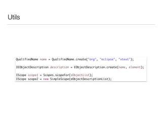 Utils
QualifiedName name = QualifiedName.create("org", "eclipse", "xtext");	
	 	 	 	
IEObjectDescription description = EObjectDescription.create(name, element);	
	 	 	 	
IScope scope1 = Scopes.scopeFor(eObjectList);	
IScope scope2 = new SimpleScope(eObjectDescriptionList);
 