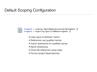 Default Scoping Conﬁguration
fragment = scoping.ImportNamespacesScopingFragment {}	
fragment = exporting.QualifiedNamesFragment {}
• Uses value of attribute “name“
• References use qualiﬁed names
• Import statements for qualiﬁed names
• Name shadowing
• Cross-ﬁle references using index
• Honors project dependencies
 