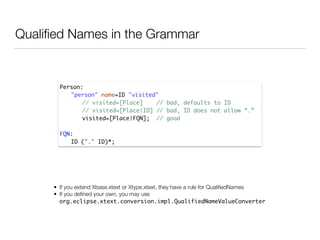 Qualiﬁed Names in the Grammar
Person:	
	 "person" name=ID "visited" 	
	 	 // visited=[Place] // bad, defaults to ID	
	 	 // visited=[Place|ID] // bad, ID does not allow “.”	
	 	 visited=[Place|FQN]; // good	
!
FQN:	
	 ID ("." ID)*;
• If you extend Xbase.xtext or Xtype.xtext, they have a rule for QualiﬁedNames
• If you deﬁned your own, you may use
org.eclipse.xtext.conversion.impl.QualifiedNameValueConverter
 