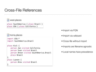 Cross-File References
place SouthAmerica { place Brazil }	
place USA { place California }
west.places
import USA.*	
import SouthAmerica.Brazil	
!
place Kiel {	
	 person Jan visited California	
	 person Sven visited Brazil	
	 person Anton visited SouthAmerica.Brazil	
	 place Brazil	
}	
place Luenen {	
	 person Alex visited Brazil 	
}
home.places
• Import via FQN
• Import via wildcard
• Cross-ﬁle without import
• Imports are ﬁlename agnostic
• Local names have precedence
 