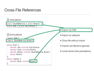 Cross-File References
place SouthAmerica { place Brazil }	
place USA { place California }
west.places
import USA.*	
import SouthAmerica.Brazil	
!
place Kiel {	
	 person Jan visited California	
	 person Sven visited Brazil	
	 person Anton visited SouthAmerica.Brazil	
	 place Brazil	
}	
place Luenen {	
	 person Alex visited Brazil 	
}
home.places
• Import via FQN
• Import via wildcard
• Cross-ﬁle without import
• Imports are ﬁlename agnostic
• Local names have precedence
 