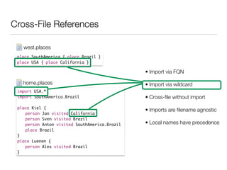 Cross-File References
place SouthAmerica { place Brazil }	
place USA { place California }
west.places
import USA.*	
import SouthAmerica.Brazil	
!
place Kiel {	
	 person Jan visited California	
	 person Sven visited Brazil	
	 person Anton visited SouthAmerica.Brazil	
	 place Brazil	
}	
place Luenen {	
	 person Alex visited Brazil 	
}
home.places
• Import via FQN
• Import via wildcard
• Cross-ﬁle without import
• Imports are ﬁlename agnostic
• Local names have precedence
 