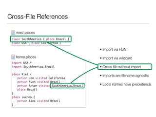 Cross-File References
place SouthAmerica { place Brazil }	
place USA { place California }
west.places
import USA.*	
import SouthAmerica.Brazil	
!
place Kiel {	
	 person Jan visited California	
	 person Sven visited Brazil	
	 person Anton visited SouthAmerica.Brazil	
	 place Brazil	
}	
place Luenen {	
	 person Alex visited Brazil 	
}
home.places
• Import via FQN
• Import via wildcard
• Cross-ﬁle without import
• Imports are ﬁlename agnostic
• Local names have precedence
 