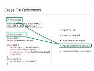 Cross-File References
place SouthAmerica { place Brazil }	
place USA { place California }
west.places
import USA.*	
import SouthAmerica.Brazil	
!
place Kiel {	
	 person Jan visited California	
	 person Sven visited Brazil	
	 person Anton visited SouthAmerica.Brazil	
	 place Brazil	
}	
place Luenen {	
	 person Alex visited Brazil 	
}
home.places
• Import via FQN
• Import via wildcard
• Cross-ﬁle without import
• Imports are ﬁlename agnostic
• Local names have precedence
 