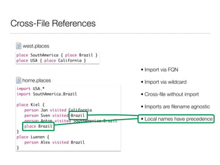 Cross-File References
place SouthAmerica { place Brazil }	
place USA { place California }
west.places
import USA.*	
import SouthAmerica.Brazil	
!
place Kiel {	
	 person Jan visited California	
	 person Sven visited Brazil	
	 person Anton visited SouthAmerica.Brazil	
	 place Brazil	
}	
place Luenen {	
	 person Alex visited Brazil 	
}
home.places
• Import via FQN
• Import via wildcard
• Cross-ﬁle without import
• Imports are ﬁlename agnostic
• Local names have precedence
 