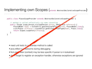 Implementing own Scopes (extends AbstractDeclarativeScopeProvider)
public class PlacesScopeProvider extends AbstractDeclarativeScopeProvider {	
!
	 // method is called reflectively via name convention	
	 public IScope scope_Person_visited(Person person, EReference reference) {	
	 	 PlacesModel model = EcoreUtil2.getContainerOfType(person, PlacesModel.class);	
	 	 List<Place> allPlaces = EcoreUtil2.getAllContentsOfType(model, Place.class);	
	 	 return Scopes.scopeFor(allPlaces);	
	 }	
}
• need unit tests to guarantee method is called
• java.reﬂect cumbersome during debugging
• ﬁrst parameter (context) may be less speciﬁc if parser is in lookahead
• don’t forget to register an exception handler, otherwise exceptions are ignored
 